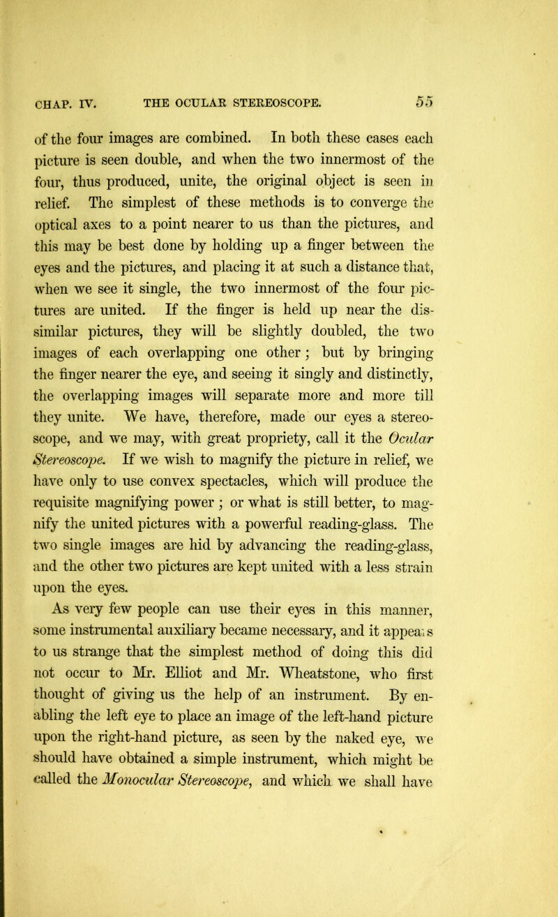 of the four images are combined. In both these cases each picture is seen double, and when the two innermost of the four, thus produced, unite, the original object is seen in relief. The simplest of these methods is to converge the optical axes to a point nearer to us than the pictures, and this may be best done by holding up a finger between the eyes and the pictures, and placing it at such a distance that, when we see it single, the two innermost of the four pic- tures are united. If the finger is held up near the dis- similar pictures, they will be slightly doubled, the two images of each overlapping one other; but by bringing the finger nearer the eye, and seeing it singly and distinctly, the overlapping images will separate more and more till they unite. We have, therefore, made our eyes a stereo- scope, and we may, with great propriety, call it the Ocular Stereoscope, If we wish to magnify the picture in relief, we have only to use convex spectacles, which will produce the requisite magnifying power ; or what is still better, to mag- nify the united pictures with a powerful reading-glass. The two single images are hid by advancing the reading-glass, and the other two pictures are kept united with a less strain upon the eyes. As very few people can use their eyes in this manner, some instrumental auxiliary became necessary, and it appeals to us strange that the simplest method of doing this did not occur to Mr. EUiot and Mr. Wheatstone, who first thought of giving us the help of an instrument. By en- abling the left eye to place an image of the left-hand picture upon the right-hand picture, as seen by the naked eye, we should have obtained a simple instrument, which might be called the Monocular Stereoscope^ and which we shall have