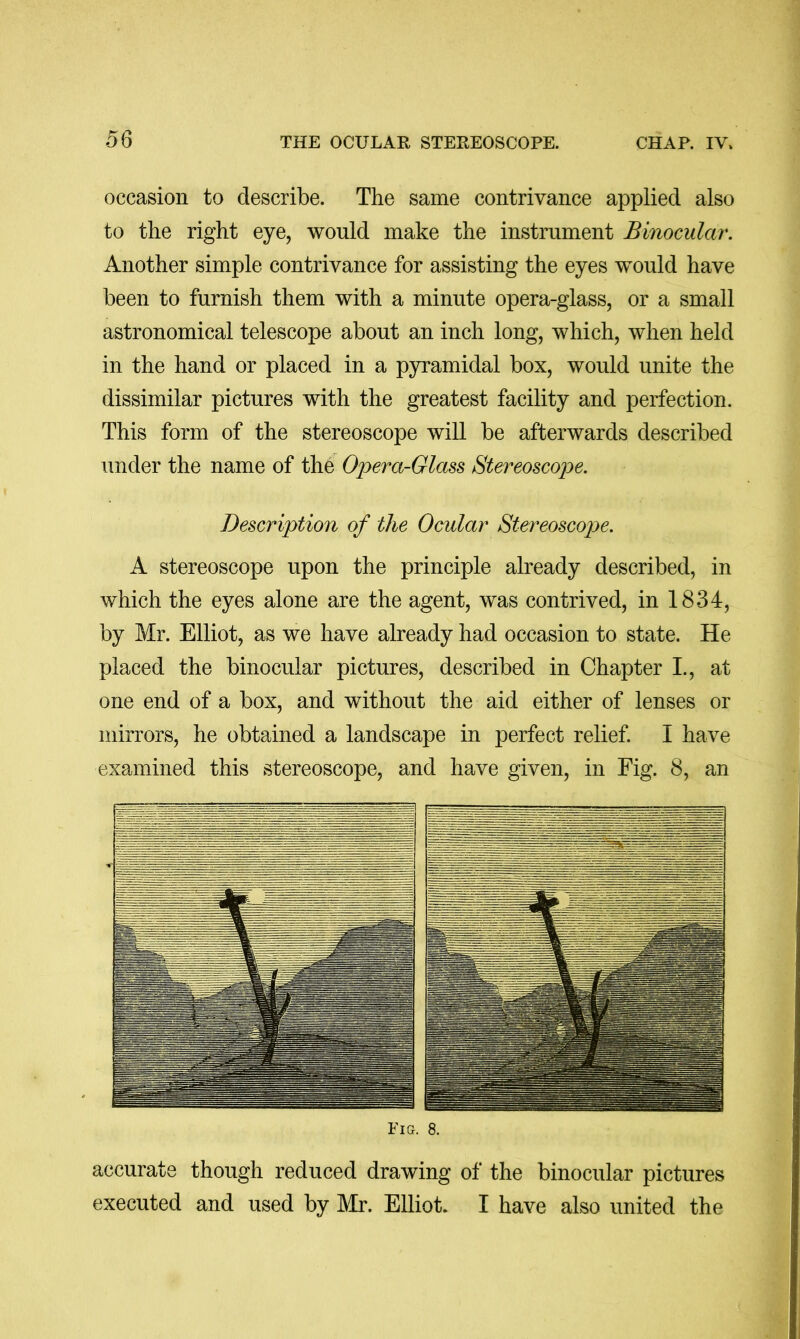 occasion to describe. The same contrivance applied also to the right eye, would make the instrument Binocular. Another simple contrivance for assisting the eyes wmuld have been to furnish them with a minute opera-glass, or a small astronomical telescope about an inch long, which, when held in the hand or placed in a pyramidal box, would unite the dissimilar pictures with the greatest facility and perfection. This form of the stereoscope will be afterwards described under the name of the Opera-Glass Stereoscope. Description of the Ocular Stereoscope. A stereoscope upon the principle already described, in which the eyes alone are the agent, was contrived, in 1834, by Mr. Elliot, as we have already had occasion to state. He placed the binocular pictures, described in Chapter I., at one end of a box, and without the aid either of lenses or mirrors, he obtained a landscape in perfect relief I have examined this stereoscope, and have given, in Fig. 8, an Fm. 8. accurate though reduced drawing of the binocular pictures executed and used by Mr. Elliot. I have also united the