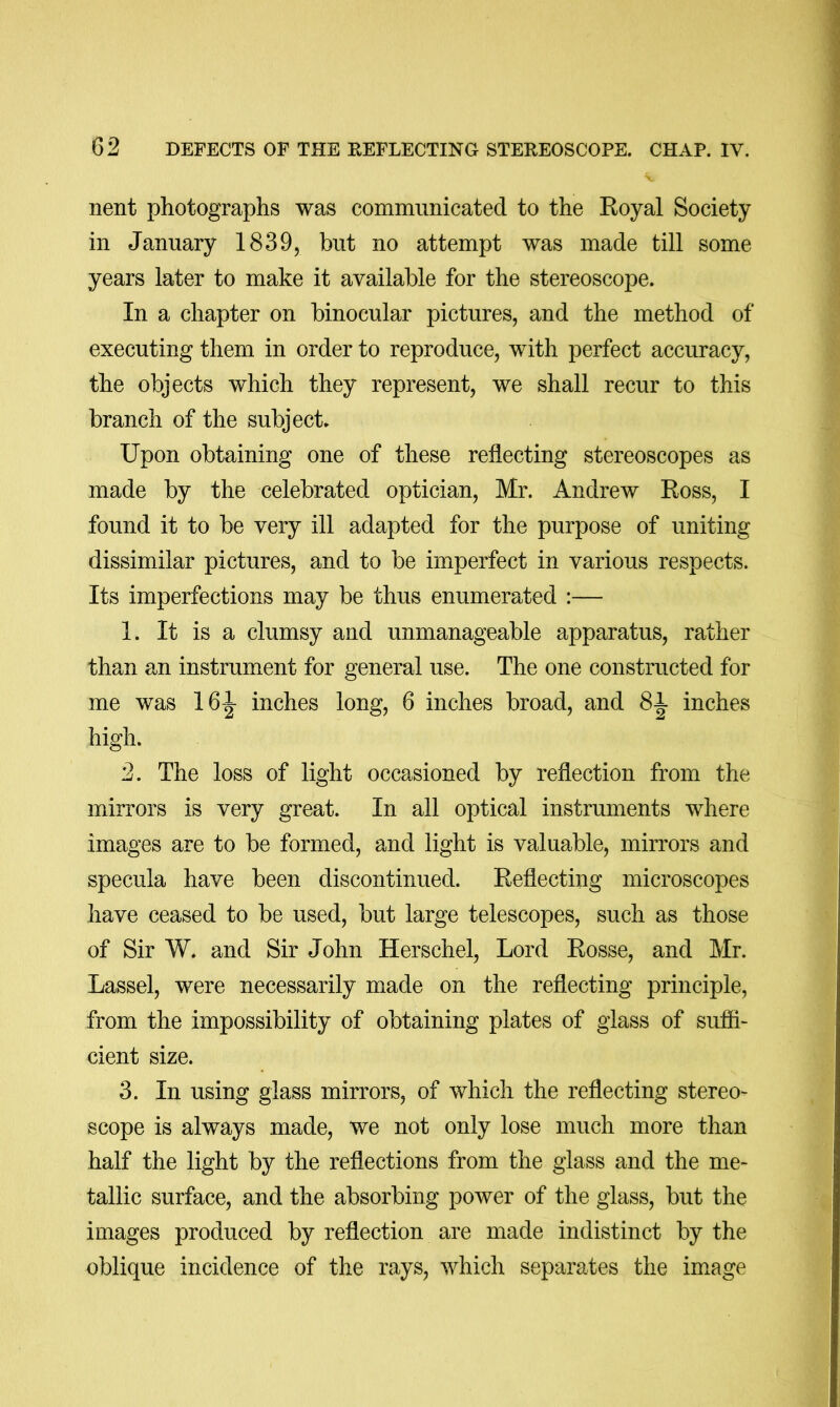 nent photographs was communicated to the Eoyal Society in January 1839, but no attempt was made till some years later to make it available for the stereoscope. In a chapter on binocular pictures, and the method of executing them in order to reproduce, with perfect accuracy, the objects which they represent, we shall recur to this branch of the subject. Upon obtaining one of these reflecting stereoscopes as made by the celebrated optician, Mr. Andrew Ross, I found it to be very ill adapted for the purpose of uniting dissimilar pictures, and to be imperfect in various respects. Its imperfections may be thus enumerated :— 1. It is a clumsy and unmanageable apparatus, rather than an instrument for general use. The one constructed for me was 16^ inches long, 6 inches broad, and Si inches high. 2. The loss of light occasioned by reflection from the mirrors is very great. In all optical instruments where images are to be formed, and light is valuable, mirrors and specula have been discontinued. Reflecting microscopes have ceased to be used, but large telescopes, such as those of Sir W. and Sir John Herschel, Lord Rosse, and Mr. Lassel, were necessarily made on the reflecting principle, from the impossibility of obtaining plates of glass of sufii- cient size. 3. In using glass mirrors, of which the reflecting stereo- scope is always made, we not only lose much more than half the light by the reflections from the glass and the me- tallic surface, and the absorbing power of the glass, but the images produced by reflection are made indistinct by the oblique incidence of the rays, which separates the image