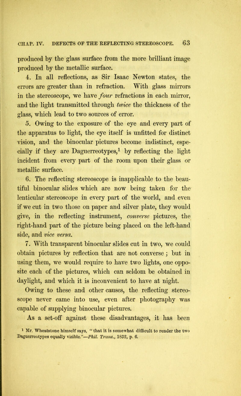 produced by the glass surface from the more brilliant image produced by the metallic surface. 4. In all reflections, as Sir Isaac Newton states, the errors are greater than in refraction. With glass mirrors in the stereoscope, we have four refractions in each mirror, and the light transmitted through twice the thickness of the glass, which lead to two sources of error. 5. Owing to the exposure of the eye and every part of the apparatus to light, the eye itself is unfitted for distinct vision, and the binocular pictures become indistinct, espe- cially if they are Daguerreotypes,^ by reflecting the light incident from every part of the room upon their glass or metallic surface. 6. The reflecting stereoscope is inapplicable to the beau- tiful binocular slides which are now being taken for the lenticular stereoscope in every part of the world, and even if we cut in two those on paper and silver plate, they would give, in the reflecting instrument, converse pictures, the right-hand part of the picture being placed on the left-hand side, and vice versa. 7. With transparent binocular slides cut in two, we could obtain pictures by reflection that are not converse; but in using them, we would require to have two lights, one oppo- site each of the pictures, which can seldom be obtained in daylight, and which it is inconvenient to have at night. Owing to these and other causes, the reflecting stereo- scope never came into use, even after photography was capable of supplying binocular pictures. As a set-off against these disadvantages, it has been 1 Mr. Wheatstone himself says, that it is somewhat difficult to render the two Daguerreotypes equally visible.”—Phil. Trans., 1852, p. 6.