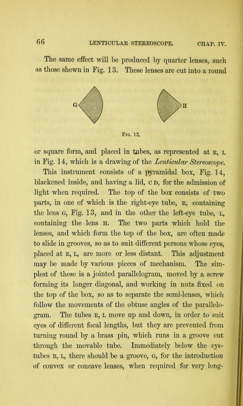 The same effect will be produced by quarter lenses, such as those shewn in Fig. 13. These lenses are cut into a round Eig. 13. or square form, and placed in tabes, as represented at e, l in Fig. 14, which is a drawing of the Lenticular Stereoscope. This instrument consists of a f^ramidal box. Fig. 14, blackened inside, and having a lid, c d, for the admission of light when required. The top of the box consists of two parts, in one of which is the right-eye tube, e, containing the lens g. Fig. 13, and in the other the left-eye tube, l, containing the lens H. Tlie two parts which hold the lenses, and which form the top of the box, are often made to slide in grooves, so as to suit different persons whose eyes, placed at e, l, are more or less distant. This adjustment may be made by various pieces of mechanism. The sim- plest of these is a jointed parallelogram, moved by a screw forming its longer diagonal, and working in nuts fixed on the top of the box, so as to separate the semi-lenses, which follow the movements of the obtuse angles of the parallelo- gram. The tubes e, l move up and down, in order to suit eyes of different focal lengths, but they are prevented from turning round by a brass pin, which runs in a groove cut through the movable tube. Immediately below the eye- tubes E, L, there should be a groove, g, for the introduction of convex or concave lenses, when required for very long-