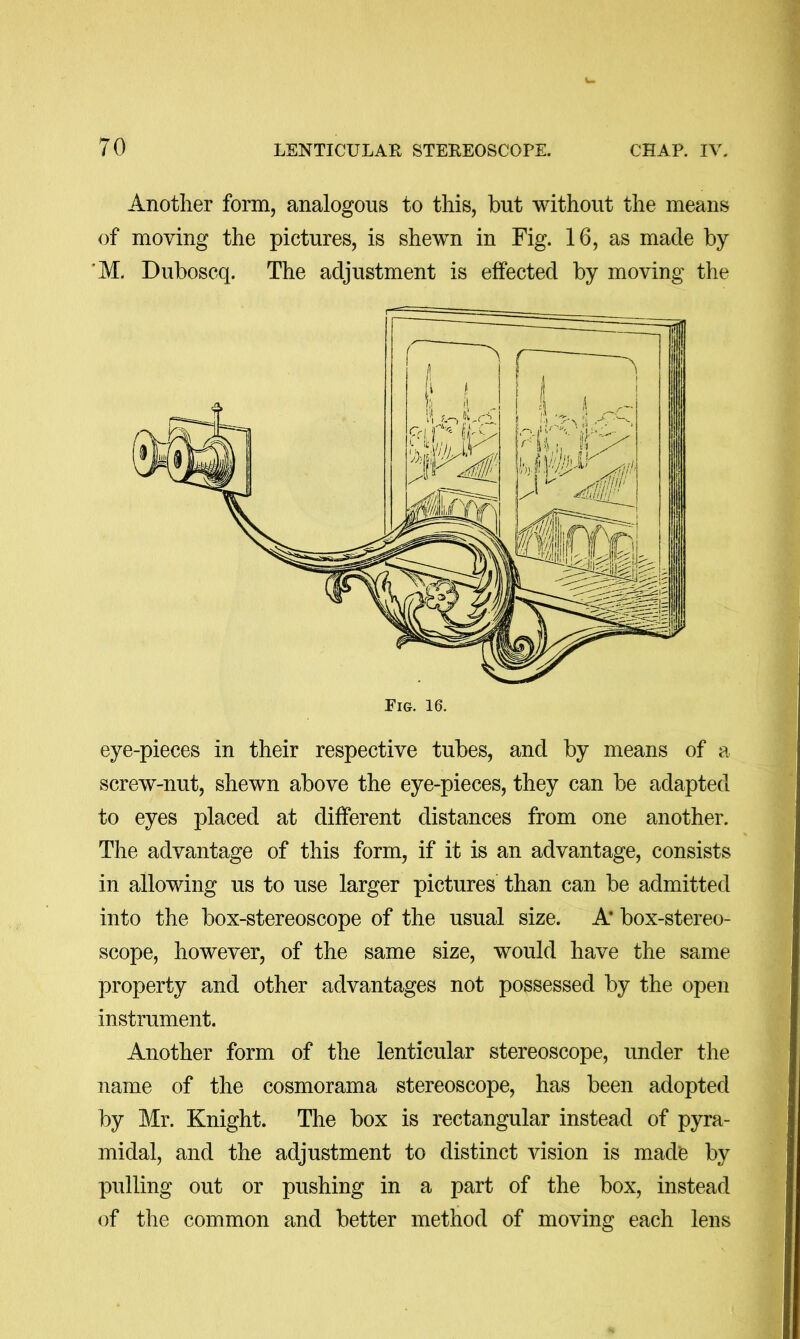 Another form, analogous to this, but without the means of moving the pictures, is shewn in Fig. 16, as made by ’M. Duboscq. The adjustment is effected by moving the eye-pieces in their respective tubes, and by means of a screw-nut, shewn above the eye-pieces, they can be adapted to eyes placed at different distances from one another. The advantage of this form, if it is an advantage, consists in allowing us to use larger pictures than can be admitted into the box-stereoscope of the usual size. A’ box-stereo- scope, however, of the same size, would have the same property and other advantages not possessed by the open instrument. Another form of the lenticular stereoscope, under the name of the cosmorama stereoscope, has been adopted by Mr. Knight. The box is rectangular instead of pyra- midal, and the adjustment to distinct vision is made by pulling out or pushing in a part of the box, instead of the common and better method of moving each lens