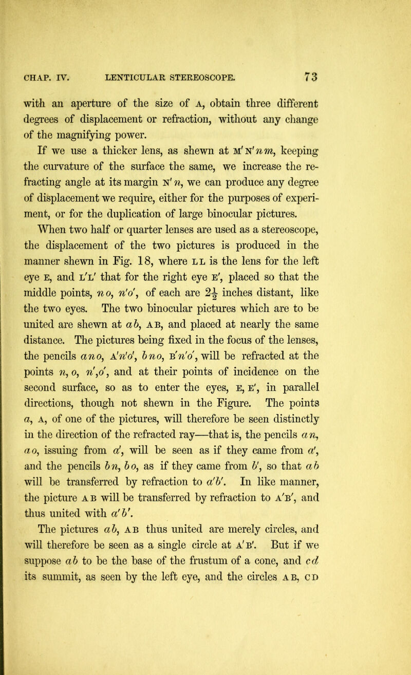 with an aperture of the size of a, obtain three different degrees of displacement or refraction, without any change of the magnifying power. If we use a thicker lens, as shewn at M'N'?^m, keeping the curvature of the surface the same, we increase the re- fracting angle at its margin n' ?^, we can produce any degree of displacement we require, either for the purposes of experi- ment, or for the duplication of large binocular pictures. When two half or quarter lenses are used as a stereoscope, the displacement of the two pictures is produced in the manner shewn in Fig. 18, where ll is the lens for the left eye e, and l'l' that for the right eye e', placed so that the middle points, 7^o, n'o\ of each are 2|- inches distant, like the two eyes. The two binocular pictures which are to be united are shewn at a 6, ab, and placed at nearly the same distance. The pictures being fixed in the focus of the lenses, the pencils ano, A'n'o\ hno, will be refracted at the points n, o, n,o, and at their points of incidence on the second surface, so as to enter the eyes, e, e', in parallel directions, though not shewn in the Figure. The points a. A, of one of the pictures, will therefore be seen distinctly in the direction of the refracted ray—that is, the pencils an, ao, issuing from a!, will be seen as if they came from a', and the pencils hn,ho, as if they came from b', so that ab will be transferred by refraction to a'b\ In like manner, the picture a b will be transferred by refraction to a'b', and thus united with a'b\ The pictures ab, ab thus united are merely circles, and will therefore be seen as a single circle at a'b'. But if we suppose a 6 to be the base of the frustum of a cone, and cd its summit, as seen by the left eye, and the circles ab, cd