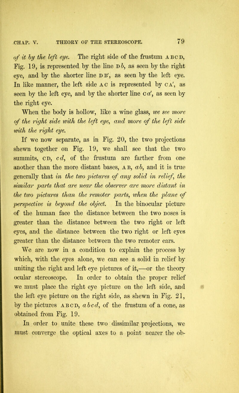 of it hy the left eye, Tlie right side of the frustum abcd, Fig. 19, is represented by the line as seen by the right eye, and by the shorter line db', as seen by the left eye. In like manner, the left side ac is represented by ca', as seen by the left eye, and by the shorter line c a!, as seen by the right eye. When the body is hollow, like a wine glass, we see more of the right side with the left eye,, and more of the left side tviih the right eye. If we now separate, as in Fig. 20, the two projections shewn together on Fig. 19, we shall see that the two summits, cd, C(i, of the frustum are farther from one another than the more distant bases, ab, a 6, and it is true generally that in the two pictures of any solid in relief,, the similar parts that are near the observer are more distant in the two pictures than the remoter parts, when the plane of lyerspective is beyond the object. In the binocular picture of the human face the distance between the two noses is greater than the distance between the two right or left eyes, and the distance between the two right or left eyes greater than the distance between the two remoter ears. We are now in a condition to explain the process by which, with the eyes alone, we can see a solid in relief by uniting the right and left eye pictures of it,—or the theory ocular stereoscope. In order to obtain the proper relief we must place the right eye picture on the left side, and the left eye picture on the right side, as shewn in Fig. 21, by the pictures abcd, abed, of the frustum of a cone, as obtained from Fig. 19. In order to unite these two dissimilar projections, we must converge the optical axes to a point nearer the ob-