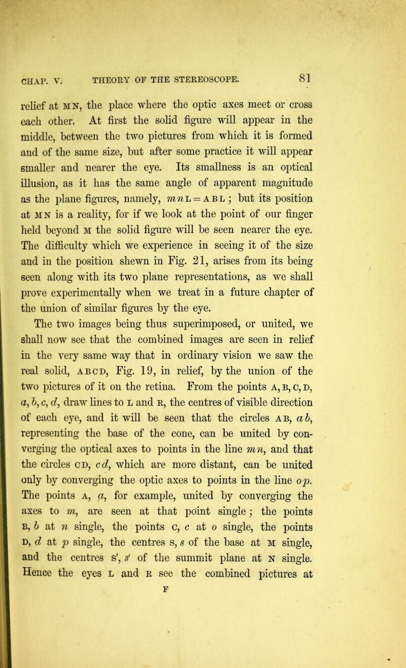 relief at mn, the place where the optic axes meet or cross each other. At first the solid figure will appear in the middle, between the two pictures from which it is formed and of the same size, but after some practice it will appear smaller and nearer the eye. Its smallness is an optical illusion, as it has the same angle of apparent magnitude as the plane figures, namely, m?iL = ABL; but its position at MN is a reality, for if we look at the point of our finger held beyond m the solid figure will be seen nearer the eye. The difficulty which we experience in seeing it of the size and in the position shewn in Fig. 21, arises from its being seen along with its two plane representations, as we shall prove experimentally when we treat in a future chapter of the union of similar figures by the eye. The two images being thus superimposed, or united, we shall now see that the combined images are seen in relief in the very same way that in ordinary vision we saw the real solid, abcd, Fig. 19, in relief, by the union of the two pictures of it on the retina. From the points a, b, c, d, a, &, c, draw lines to l and r, the centres of visible direction of each eye, and it will be seen that the circles ab, a 5, representing the base of the cone, can be united by con- verging the optical axes to points in the line and that the circles cd, cd^ which are more distant, can be united only by converging the optic axes to points in the line o'p. The points a, a, for example, united by converging the axes to m, are seen at that point single; the points B, h at n single, the points c, c at o single, the points D, c? at p single, the centres s, s of the base at M single, and the centres s', s' of the summit plane at K single. Hence the eyes l and r see the combined pictures at F