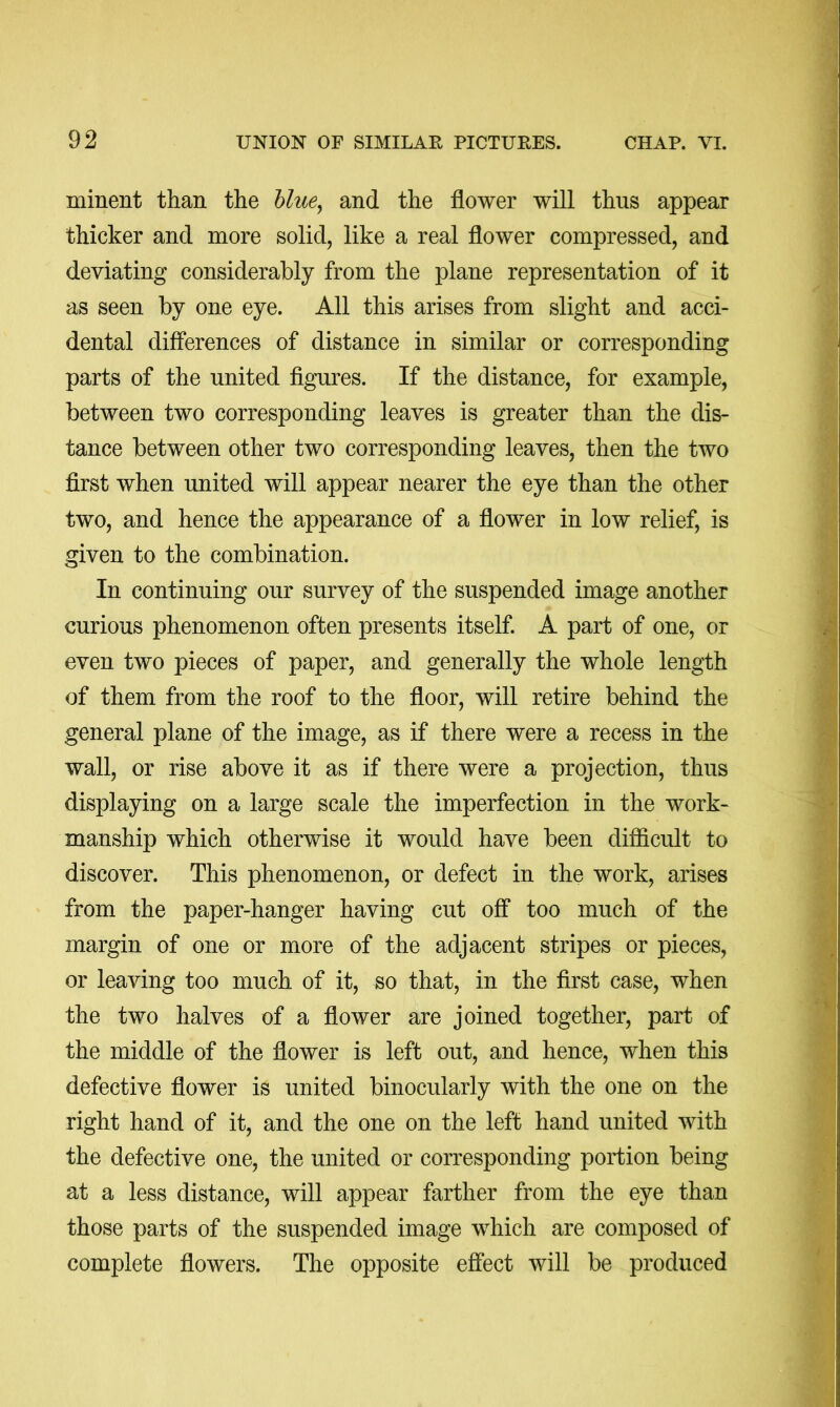 minent than the hlue^ and the flower will thus appear thicker and more solid, like a real flower compressed, and deviating considerably from the plane representation of it as seen by one eye. All this arises from slight and acci- dental differences of distance in similar or corresponding parts of the united figures. If the distance, for example, between two corresponding leaves is greater than the dis- tance between other two corresponding leaves, then the two first when united will appear nearer the eye than the other two, and hence the appearance of a flower in low relief, is given to the combination. In continuing our survey of the suspended image another curious phenomenon often presents itself. A part of one, or even two pieces of paper, and generally the whole length of them from the roof to the floor, will retire behind the general plane of the image, as if there were a recess in the wall, or rise above it as if there were a projection, thus displaying on a large scale the imperfection in the work- manship which otherwise it would have been difficult to discover. This phenomenon, or defect in the work, arises from the paper-hanger having cut off too much of the margin of one or more of the adjacent stripes or pieces, or leaving too much of it, so that, in the first case, when the two halves of a flower are joined together, part of the middle of the flower is left out, and hence, when this defective flower is united binocularly with the one on the right hand of it, and the one on the left hand united with the defective one, the united or corresponding portion being at a less distance, will appear farther from the eye than those parts of the suspended image which are composed of complete flowers. The opposite effect will be produced