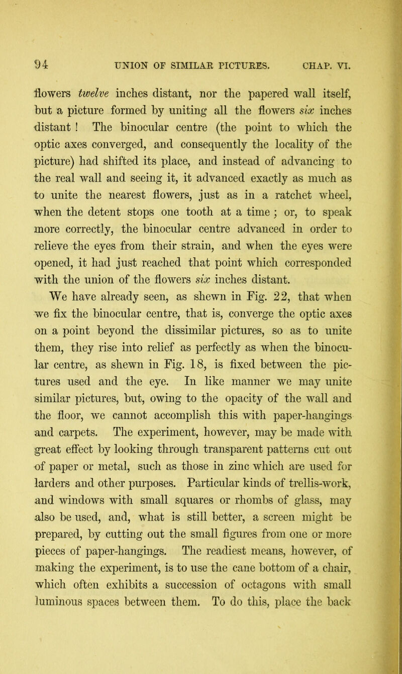 flowers twelve inches distant, nor the papered wall itself, but a picture formed by uniting all the flowers six inches distant ! The binocular centre (the point to which the optic axes converged, and consequently the locality of the picture) had shifted its place, and instead of advancing to the real wall and seeing it, it advanced exactly as much as to unite the nearest flowers, just as in a ratchet w^heel, when the detent stops one tooth at a time; or, to speak more correctly, the binocular centre advanced in order to relieve the eyes from their strain, and when the eyes were opened, it had just reached that point which corresponded with the union of the flowers six inches distant. We have already seen, as shewn in Fig. 22, that when we fix the binocular centre, that is, converge the optic axes on a point beyond the dissimilar pictures, so as to unite them, they rise into relief as perfectly as when the binocu- lar centre, as shewn in Fig. 18, is fixed between the pic- tures used and the eye. In like manner we may unite similar pictures, but, owing to the opacity of the wall and the floor, we cannot accomplish this with paper-hangings and carpets. The experiment, however, may be made with great effect by looking through transparent patterns cut out of paper or metal, such as those in zinc which are used for larders and other purposes. Particular kinds of trellis-work, and windows with small squares or rhombs of glass, may also be used, and, what is still better, a screen might be prepared, by cutting out the small figures from one or more pieces of paper-hangings. The readiest means, however, of making the experiment, is to use the cane bottom of a chair, which often exhibits a succession of octagons with small luminous spaces between them. To do this, place the back