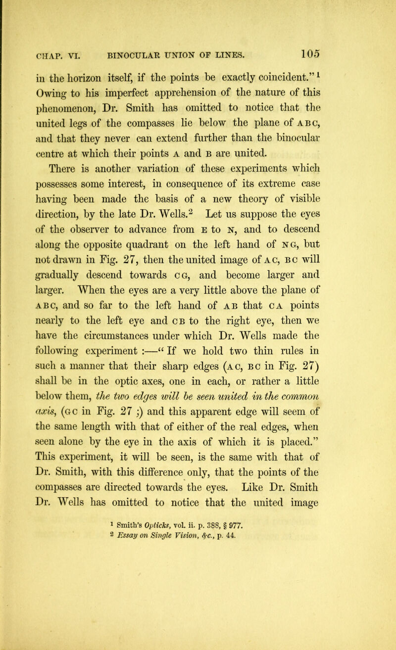 in the horizon itself, if the points be exactly coincident.” ^ Owing to his imperfect apprehension of the nature of this phenomenon, Dr. Smith has omitted to notice that the united legs of the compasses lie below the plane of abc, and that they never can extend further than the binocular centre at which their points a and b are united. There is another variation of these experiments which possesses some interest, in consequence of its extreme case having been made the basis of a new theory of visible direction, by the late Dr. Wells. ^ Let us suppose the eyes of the observer to advance from e to n, and to descend along the opposite quadrant on the left hand of n g, but not drawn in Fig. 27, then the united image of ac, bc will gradually descend towards cg, and become larger and larger. When the eyes are a very little above the plane of ABC, and so far to the left hand of ab that ca points nearly to the left eye and cb to the right eye, then we have the circumstances under which Dr. Wells made the following experiment :—If we hold two thin rules in such a manner that their sharp edges (ac, bc in Fig. 27) shall be in the optic axes, one in each, or rather a little below them, the two edges will he seen united in the common axisj (gc in Fig. 27 ;) and this apparent edge will seem of the same length with that of either of the real edges, when seen alone by the eye in the axis of which it is placed.” This experiment, it will be seen, is the same with that of Dr. Smith, with this difference only, that the points of the compasses are directed towards the eyes. Like Dr. Smith Dr. Wells has omitted to notice that the united image 1 Smith’s Opticks, vol. ii. p, 388, § 977. 2 Essay on Single Vision, p. 44.