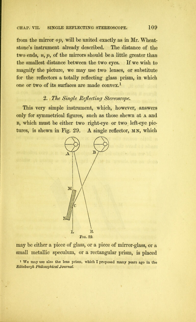 from the mirror will be united exactly as in Mr. Wheat- stone’s instrument already described. The distance of the two ends, p, of the mirrors should be a little greater than the smallest distance between the two eyes. If we wish to magnify the picture, we may use two lenses, or substitute for the reflectors a totally reflecting glass prism, in which one or two of its surfaces are made convex.^ 2. The Single Reflecting Stereoscope. This very simple instrument, which, however, answers only for symmetrical figures, such as those shewn at a and B, which must be either two right-eye or two left-eye pic- tures, is shewn in Fig. 29. A single reflector, mn, which Pig. 29. may be either a piece of glass, or a piece of mirror-glass, or a small metallic speculum, or a rectangular prism, is placed 1 We may use also the lens prism, which I proposed many years ago in the Edinburgh Philosophical Journal.