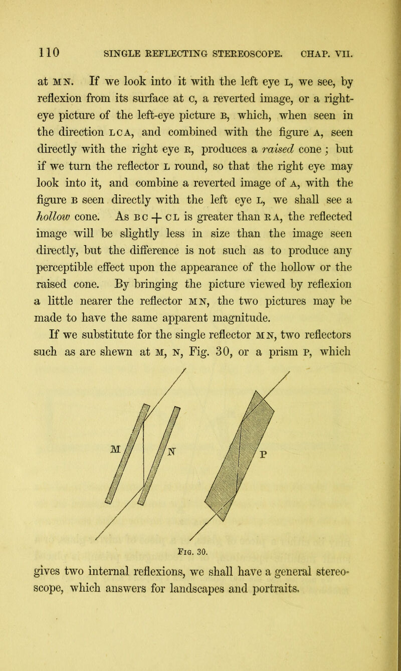 at MN. If we look into it with the left eye l, we see, by reflexion from its surface at c, a reverted image, or a right- eye picture of the left-eye picture b, which, when seen in the direction lca, and combined with the figure a, seen directly with the right eye r, produces a raised cone; but if we turn the reflector l round, so that the right eye may look into it, and combine a reverted image of a, with the figure B seen directly with the left eye l, we shall see a hollow cone. As bc + cl is greater than ra, the reflected image will be slightly less in size than the image seen directly, but the difference is not such as to produce any perceptible effect upon the appearance of the hollow or the raised cone. By bringing the picture viewed by reflexion a little nearer the reflector mn, the two pictures may be made to have the same apparent magnitude. If we substitute for the single reflector m n, two reflectors such as are shewn at m, n. Fig. 30, or a prism p, which gives two internal reflexions, we shall have a general stereo- scope, which answers for landscapes and portraits.