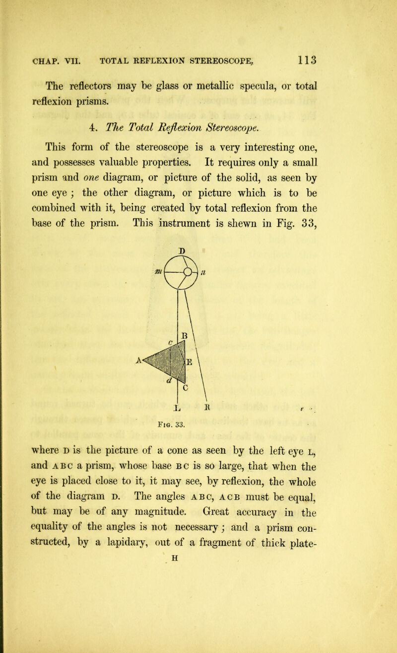 The reflectors may be glass or metallic specula, or total reflexion prisms. 4. The Total Reflexion Stereoscope. This form of the stereoscope is a very interesting one, and possesses valuable properties. It requires only a small prism and one diagram, or picture of the solid, as seen by one eye ; the other diagram, or picture which is to be combined with it, being created by total reflexion from the base of the prism. This instrument is shewn in Fig. 33, J) where d is the picture of a cone as seen by the left eye l, and ABC a prism, whose base bc is so large, that when the eye is placed close to it, it may see, by reflexion, the whole of the diagram d. The angles abc, acb must be equal, but may be of any magnitude. Great accuracy in the equality of the angles is not necessary; and a prism con- structed, by a lapidary, out of a fragment of thick plate- H