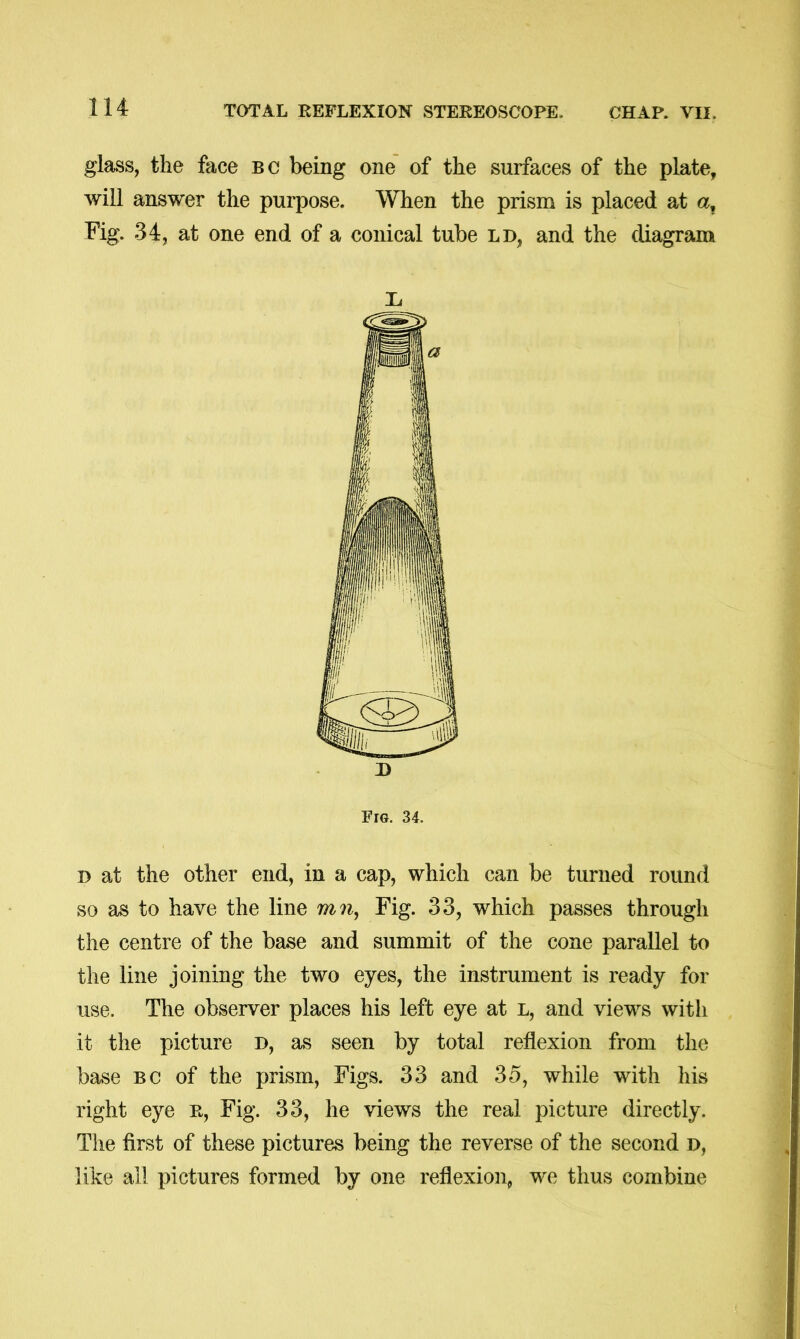 glass, the face bc being one of the surfaces of the plate, will answer the purpose. When the prism is placed at a. Fig. 34, at one end of a conical tube ld, and the diagram Fig. 34. D at the other end, in a cap, which can be turned round so as to have the line m?^, Fig. 33, which passes through the centre of the base and summit of the cone parallel to the line joining the two eyes, the instrument is ready for use. The observer places his left eye at l, and views with it the picture D, as seen by total reflexion from the base BC of the prism, Figs. 33 and 35, while with his right eye r. Fig. 33, he views the real picture directly. The first of these pictures being the reverse of the second h, like all pictures formed by one reflexion, we thus combine