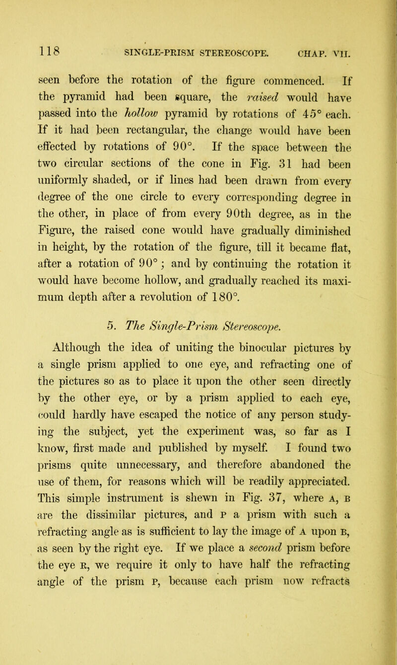 seen before the rotation of the figure commenced. If the pyramid had been square, the raised would have passed into the hollow pyramid by rotations of 45® each. If it had been rectangular, the change would have been effected by rotations of 90°. If the space between the two circular sections of the cone in Fig. 31 had been uniformly shaded, or if lines had been drawn from every degree of the one circle to every corresponding degree in the other, in place of from every 90th degree, as in the Figure, the raised cone would have gradually diminished in height, by the rotation of the figure, till it became flat, after a rotation of 90°; and by continuing the rotation it would have become hollow, and gradually reached its maxi- mum depth after a revolution of 180°. 5. The Single-Prism Stereoscope. Although the idea of uniting the binocular pictures by a single prism applied to one eye, and refracting one of the pictures so as to place it upon the other seen directly by the other eye, or by a prism applied to each eye, (^ould hardly have escaped the notice of any person study- ing the subject, yet the experiment was, so far as I know, first made and published by myself. I found two prisms quite unnecessary, and therefore abandoned the use of them, for reasons which will be readily appreciated. This simple instrument is shewn in Fig. 37, where a, b are the dissimilar pictures, and p a prism with such a refracting angle as is sufficient to lay the image of A upon b, as seen by the right eye. If we place a second prism before the eye R, we require it only to have half the refracting angle of the prism p, because each prism now refracts