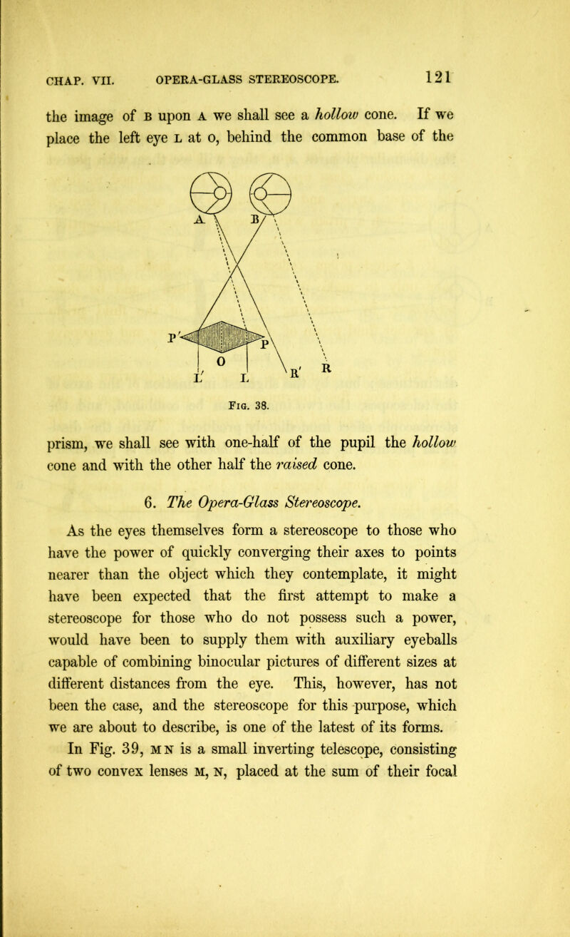 the image of b upon a we shall see a hollow cone. If we place the left eye l at o, behind the common base of the Fig. 38. prism, we shall see with one-half of the pupil the hollow cone and with the other half the raised cone. 6. The Opera-Glass Stereoscope, As the eyes themselves form a stereoscope to those who have the power of quickly converging their axes to points nearer than the object which they contemplate, it might have been expected that the first attempt to make a stereoscope for those who do not possess such a power, would have been to supply them with auxiliary eyeballs capable of combining binocular pictures of different sizes at different distances from the eye. This, however, has not been the case, and the stereoscope for this purpose, which we are about to describe, is one of the latest of its forms. In Fig. 39, MN is a small inverting telescope, consisting of two convex lenses m, n, placed at the sum of their focal