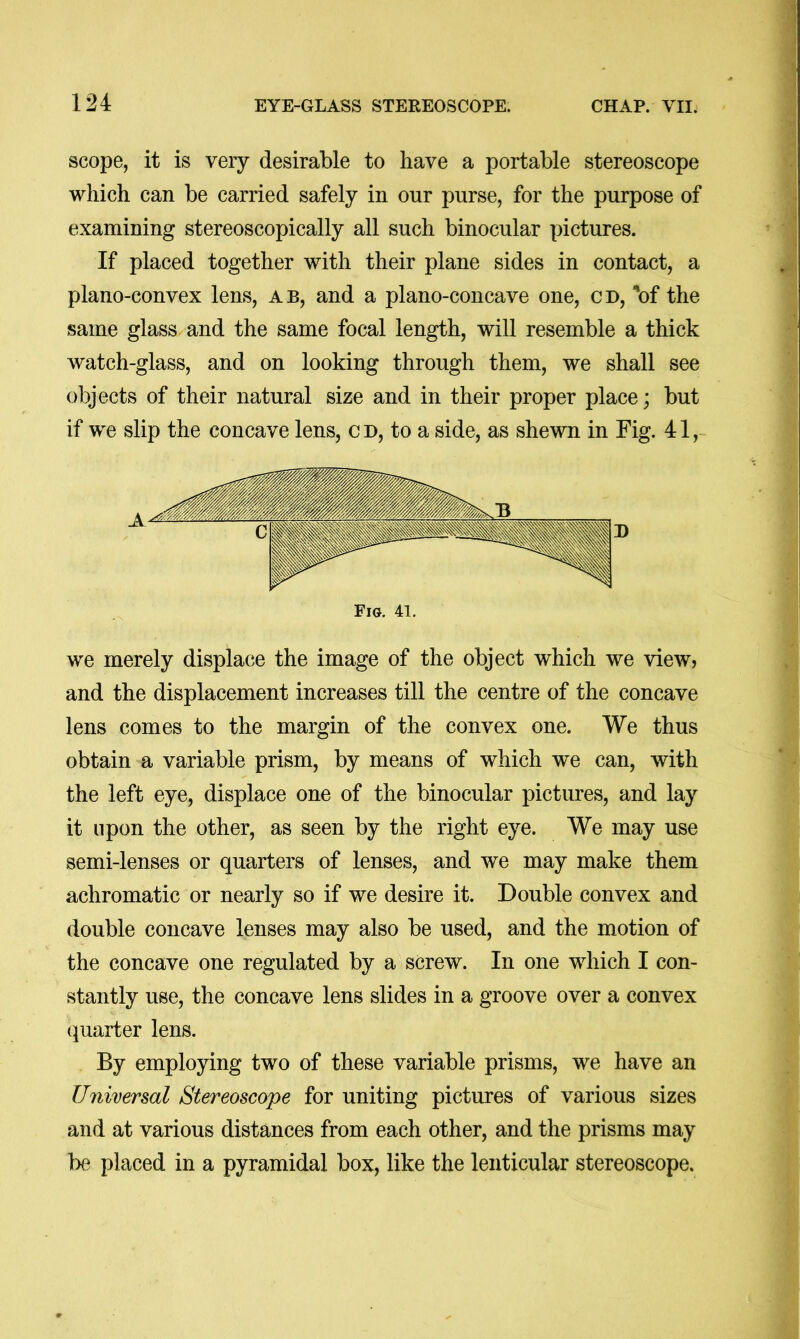 scope, it is very desirable to have a portable stereoscope which can be carried safely in our purse, for the purpose of examining stereoscopically all such binocular pictures. If placed together with their plane sides in contact, a plano-convex lens, a b, and a plano-concave one, c d, 'of the same glass and the same focal length, will resemble a thick watch-glass, and on looking through them, we shall see objects of their natural size and in their proper place; but if we slip the concave lens, cd, to a side, as shewn in Fig. 41, we merely displace the image of the object which we view? and the displacement increases till the centre of the concave lens comes to the margin of the convex one. We thus obtain a variable prism, by means of which we can, with the left eye, displace one of the binocular pictures, and lay it upon the other, as seen by the right eye. We may use semi-lenses or quarters of lenses, and we may make them achromatic or nearly so if we desire it. Double convex and double concave lenses may also be used, and the motion of the concave one regulated by a screw. In one which I con- stantly use, the concave lens slides in a groove over a convex quarter lens. By employing two of these variable prisms, we have an Universal Stereoscope for uniting pictures of various sizes and at various distances from each other, and the prisms may be placed in a pyramidal box, like the lenticular stereoscope.