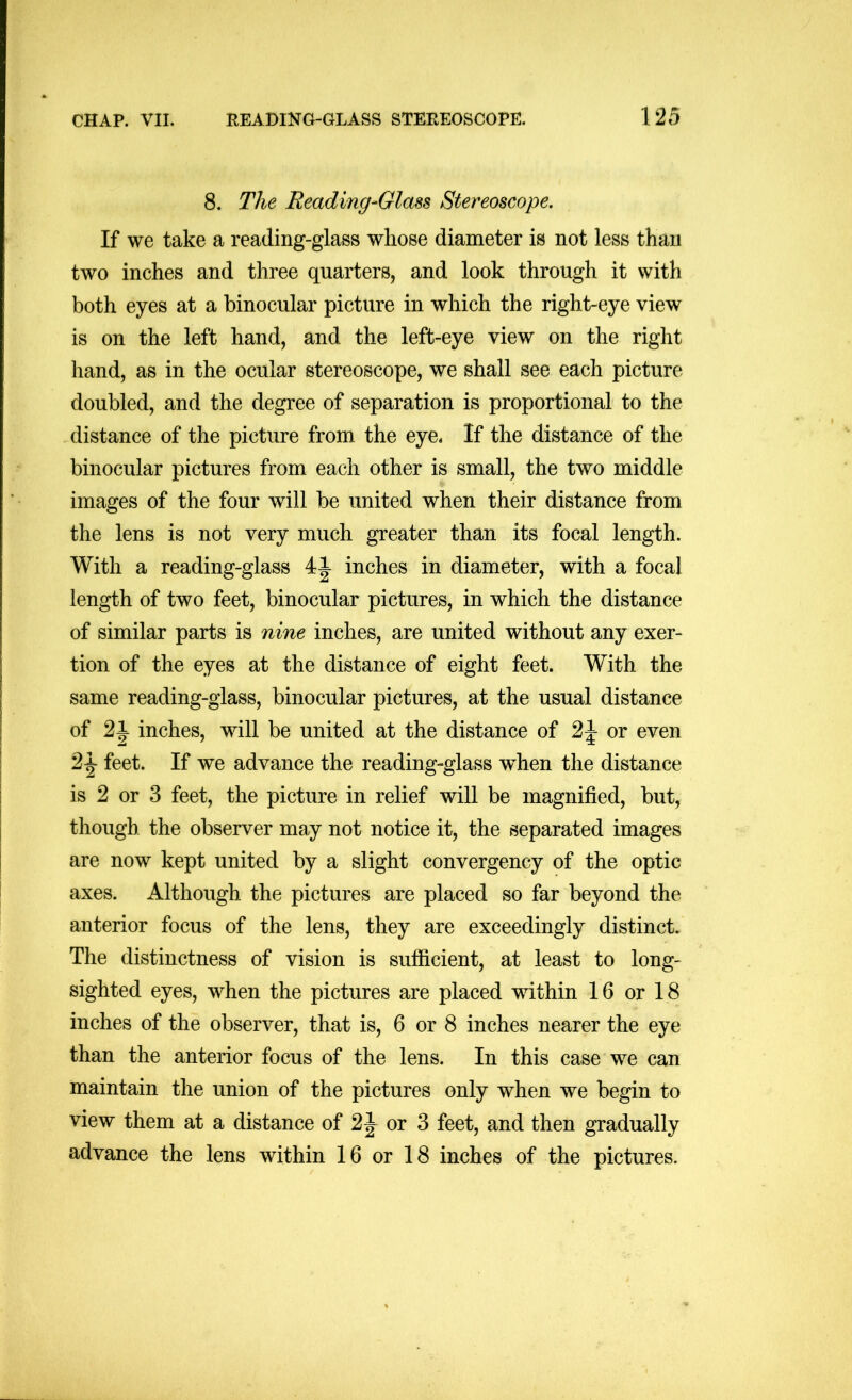 8. The Reading-Glass Stereoscope. If we take a reading-glass whose diameter is not less than two inches and three quarters, and look through it with both eyes at a binocular picture in which the right-eye view is on the left hand, and the left-eye view on the right hand, as in the ocular stereoscope, we shall see each picture doubled, and the degree of separation is proportional to the distance of the picture from the eye. If the distance of the binocular pictures from each other is small, the two middle images of the four will be united when their distance from the lens is not very much greater than its focal length. With a reading-glass inches in diameter, with a focal length of two feet, binocular pictures, in which the distance of similar parts is nine inches, are united without any exer- tion of the eyes at the distance of eight feet. With the same reading-glass, binocular pictures, at the usual distance of 21 inches, will be united at the distance of or even 2^ feet. If we advance the reading-glass w^hen the distance is 2 or 3 feet, the picture in relief will be magnified, but, though the observer may not notice it, the separated images are now kept united by a slight convergency of the optic axes. Although the pictures are placed so far beyond the anterior focus of the lens, they are exceedingly distinct. The distinctness of vision is sufficient, at least to long- sighted eyes, when the pictures are placed within 16 or 18 inches of the observer, that is, 6 or 8 inches nearer the eye than the anterior focus of the lens. In this case we can maintain the union of the pictures only when we begin to view them at a distance of or 3 feet, and then gradually advance the lens within 16 or 18 inches of the pictures.