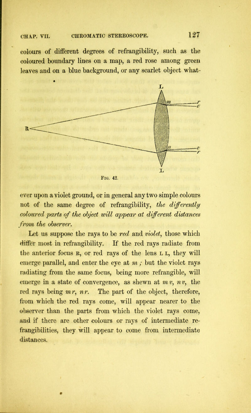 colours of different degrees of refrangibility, such as the coloured boundary lines on a map, a red rose among green leaves and on a blue background, or any scarlet object what- X. ever upon a violet ground, or in general any two simple colours not of the same degree of refrangibility, the differently coloured parts of the object will appear at different distances from the observer. Let us suppose the rays to be red and violet., those which differ most in refrangibility. If the red rays radiate from the anterior focus r, or red rays of the lens l l, they will emerge parallel, and enter the eye at m ; but the violet rays radiating from the same focus, being more refrangible, will emerge in a state of convergence, as shewn at mv, nv, the red rays being mr, nr. The part of the object, therefore, from which the red rays come, will appear nearer to the observer than the parts from which the violet rays come, and if there are other colours or rays of intermediate re- frangibilities, they will appear to come from intermediate distances.