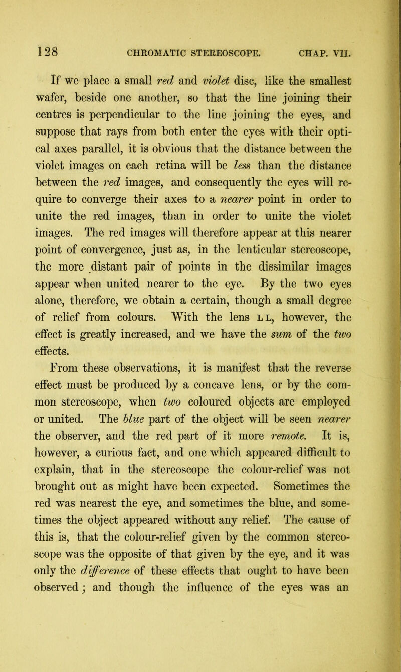 If we place a small red and violet disc, like the smallest wafer, beside one another, so that the line joining their centres is perpendicular to the line joining the eyes, and suppose that rays from both enter the eyes with their opti- cal axes parallel, it is obvious that the distance between the violet images on each retina will be less than the distance between the red images, and consequently the eyes will re- quire to converge their axes to a nearer point in order to unite the red images, than in order to unite the violet images. The red images will therefore appear at this nearer point of convergence, just as, in the lenticular stereoscope, the more distant pair of points in the dissimilar images appear when united nearer to the eye. By the two eyes alone, therefore, we obtain a certain, though a small degree of relief from colours. With the lens ll, however, the effect is greatly increased, and we have the sum of the two effects. From these observations, it is manifest that the reverse effect must be produced by a concave lens, or by the com- mon stereoscope, when two coloured objects are employed or united. The blue part of the object will be seen nearer the observer, and the red part of it more remote. It is, however, a curious fact, and one which appeared difficult to explain, that in the stereoscope the colour-relief was not brought out as might have been expected. Sometimes the red was nearest the eye, and sometimes the blue, and some- times the object appeared without any relief. The cause of this is, that the colour-relief given by the common stereo- scope was the opposite of that given by the eye, and it was only the difference of these effects that ought to have been observed; and though the influence of the eyes was an