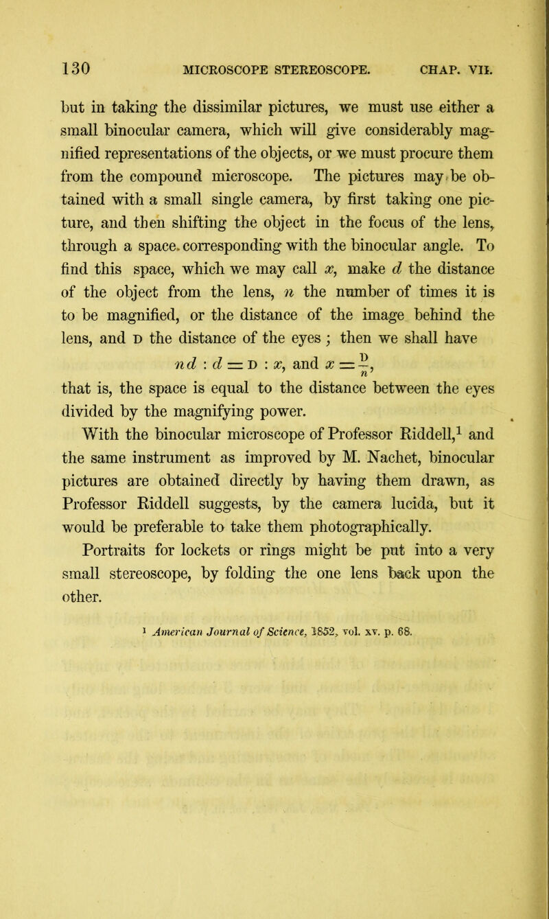 but in taking the dissimilar pictures, we must use either a small binocular camera, which will give considerably mag- nified representations of the objects, or we must procure them from the compound microscope. The pictures may be ob- tained with a small single camera, by first taking one pic- ture, and then shifting the object in the focus of the lens, through a space, corresponding with the binocular angle. To find this space, which we may call make d the distance of the object from the lens, n the number of times it is to be magnified, or the distance of the image^ behind the lens, and d the distance of the eyes; then we shall have nd \ d :=lD : X. and , that is, the space is equal to the distance between the eyes divided by the magnifying power. With the binocular microscope of Professor Eiddell,^ and the same instrument as improved by M. Nachet, binocular pictures are obtained directly by having them drawn, as Professor Eiddell suggests, by the camera lucida, but it would be preferable to take them photographically. Portraits for lockets or rings might be put into a very small stereoscope, by folding the one lens back upon the other. 1 American Journal of Science, yol. xv. p. 68.