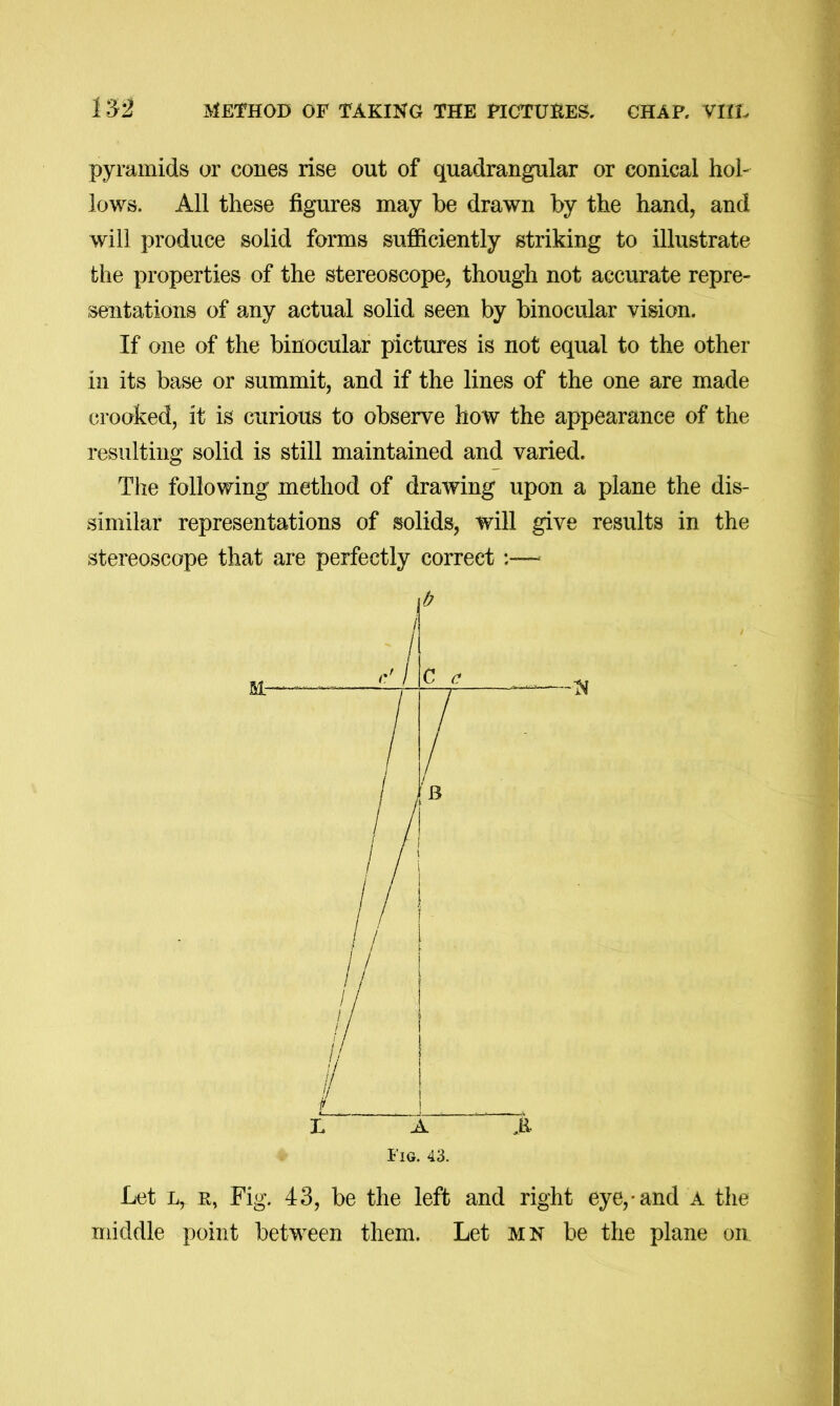 152 METHOD OF TAKING THE PICTUHES. CHAP. VIIIv pyramids or cones rise out of quadrangular or conical hol- lows. All these figures may he drawn hy the hand, and will produce solid forms sufficiently striking to illustrate the properties of the stereoscope, though not accurate repre- sentations of any actual solid seen by binocular vision. If one of the binocular pictures is not equal to the other in its base or summit, and if the lines of the one are made crooked, it is curious to observe how the appearance of the resulting solid is still maintained and varied. The following method of drawing upon a plane the dis- similar representations of solids, will give results in the stereoscope that are perfectly correct L A A i'lG. 43. Let E, Fig. 43, be the left and right eye,* and a the middle point between them. Let mn be the plane on