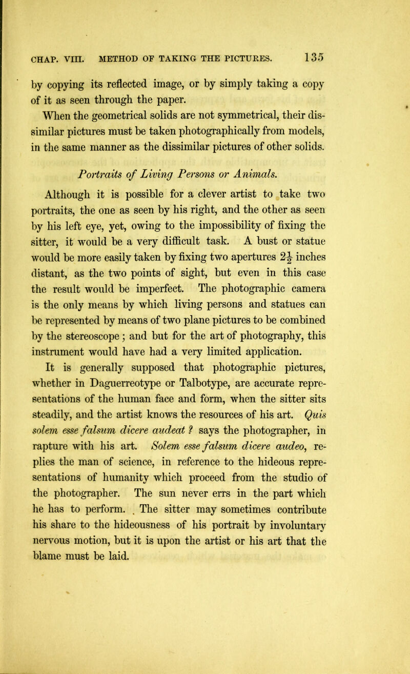 by copying its reflected image, or by simply taking a copy of it as seen through the paper. Wlien the geometrical solids are not symmetrical, their dis- similar pictures must be taken photographically from models, in the same manner as the dissimilar pictures of other solids. Portraits of Living Persons or Animals. Although it is possible for a clever artist to take two portraits, the one as seen by his right, and the other as seen by his left eye, yet, owing to the impossibility of fixing the sitter, it would be a very difficult task. A bust or statue would be more easily taken by fixing two apertures 2 J inches distant, as the two points of sight, but even in this case the result would be imperfect. The photographic camera is the only means by which living persons and statues can be represented by means of two plane pictures to be combined by the stereoscope; and but for the art of photography, this instrument would have had a very limited application. It is generally supposed that photographic pictures, whether in Daguerreotype or Talbotype, are accurate repre- sentations of the human face and form, when the sitter sits steadily, and the artist knows the resources of his art. Quis solem esse falsum dicere audeat ? says the photographer, in rapture with his art. Solem esse falsum dicere audeo^ re- plies the man of science, in reference to the hideous repre- sentations of humanity which proceed from the studio of the photographer. The sun never errs in the part which he has to perform. . The sitter may sometimes contribute his share to the hideousness of his portrait by involuntary nervous motion, but it is upon the artist or his art that the blame must be laid.