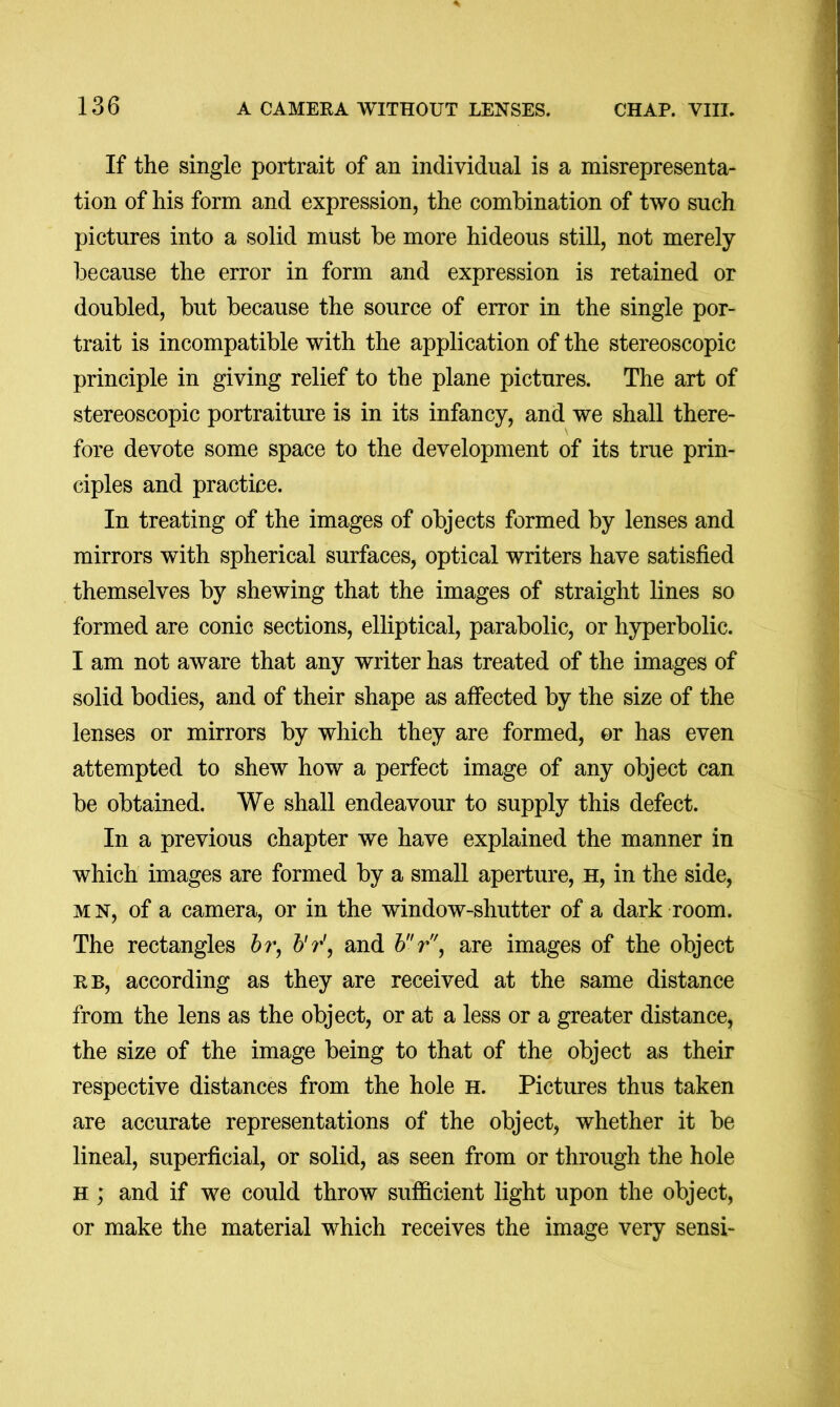 If the single portrait of an individual is a misrepresenta- tion of his form and expression, the combination of two such pictures into a solid must be more hideous still, not merely because the error in form and expression is retained or doubled, but because the source of error in the single por- trait is incompatible with the application of the stereoscopic principle in giving relief to the plane pictures. The art of stereoscopic portraiture is in its infancy, and we shall there- fore devote some space to the development of its true prin- ciples and practice. In treating of the images of objects formed by lenses and mirrors with spherical surfaces, optical writers have satisfied themselves by shewing that the images of straight lines so formed are conic sections, elliptical, parabolic, or hyperbolic. I am not aware that any writer has treated of the images of solid bodies, and of their shape as affected by the size of the lenses or mirrors by which they are formed, or has even attempted to shew how a perfect image of any object can be obtained. We shall endeavour to supply this defect. In a previous chapter we have explained the manner in which images are formed by a small aperture, h, in the side, MN, of a camera, or in the window-shutter of a dark room. The rectangles hr, Vr\ and hr', are images of the object RB, according as they are received at the same distance from the lens as the object, or at a less or a greater distance, the size of the image being to that of the object as their respective distances from the hole h. Pictures thus taken are accurate representations of the object, whether it be lineal, superficial, or solid, as seen from or through the hole h ; and if we could throw sufficient light upon the object, or make the material which receives the image very sensi-