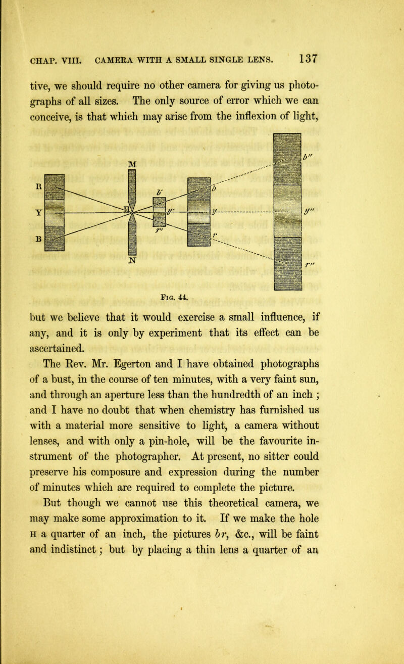 tive, we should require no other camera for giving us photo- graphs of all sizes. The only source of error which we can conceive, is that which may arise from the inflexion of light, but we believe that it would exercise a small influence, if any, and it is only by experiment that its effect can be ascertained. The Rev. Mr. Egerton and I have obtained photographs of a bust, in the course of ten minutes, with a very faint sun, and through an aperture less than the hundredth of an inch ; and I have no doubt that when chemistry has furnished us with a material more sensitive to light, a camera without lenses, and with only a pin-hole, will be the favourite in- strument of the photographer. At present, no sitter could preserve his composure and expression during the number of minutes which are required to complete the picture. But though we cannot use this theoretical camera, we may make some approximation to it. If we make the hole H a quarter of an inch, the pictures hr^ &c., will be faint and indistinct; but by placing a thin lens a quarter of an f