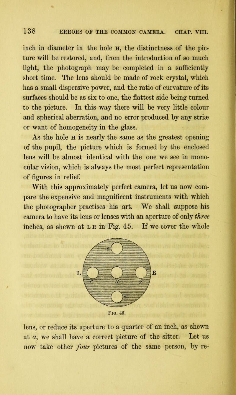 inch in diameter in the hole h, the distinctness of the pic- ture will be restored, and, from the introduction of so much light, the photograph may be completed in a sufficiently short time. The lens should be made of rock crystal, which has a small dispersive power, and the ratio of curvature of its surfaces should be as six to one, the flattest side being turned to the picture. In this way there will be very little colour and spherical aberration, and no error produced by any strise or want of homogeneity in the glass. As the hole h is nearly the same as the greatest opening of the pupil, the picture which is formed by the enclosed lens will be almost identical with the one we see in mono- cular vision, which is always the most perfect representation of figures in relief. With this approximately perfect camera, let us now com- pare the expensive and magnificent instruments with which the photographer practises his art. We shall suppose his camera to have its lens or lenses with an aperture of only three inches, as shewn at lr in Fig. 45. If we cover the whole Fig. 45. lens, or reduce its aperture to a quarter of an inch, as shewn at a, we shall have a correct picture of the sitter. Let us now take other four pictures of the same person, by re-