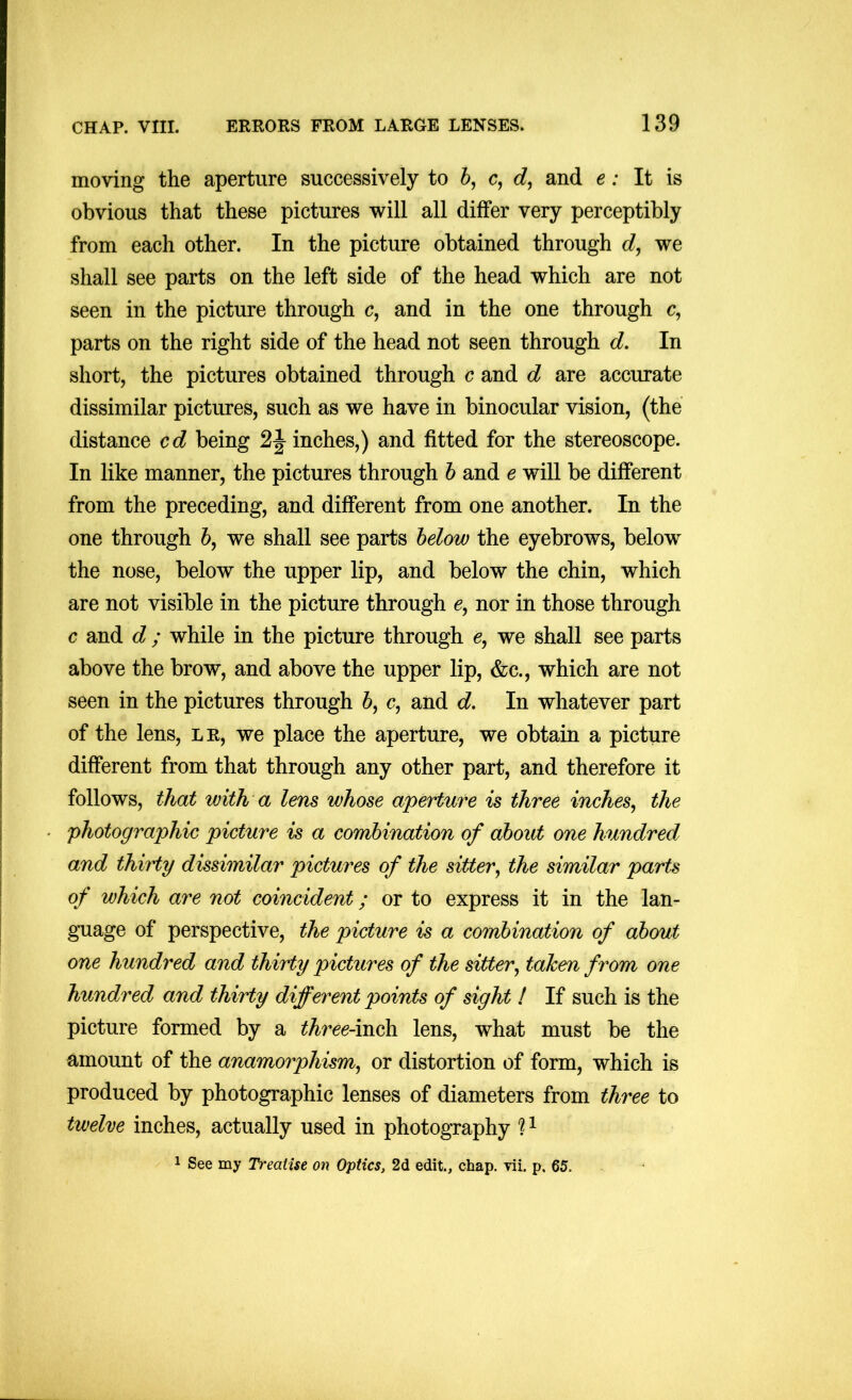 moving the aperture successively to 6, c, and e: It is obvious that these pictures will all differ very perceptibly from each other. In the picture obtained through d, we shall see parts on the left side of the head which are not seen in the picture through c, and in the one through c, parts on the right side of the head not seen through d. In short, the pictures obtained through c and d are accurate dissimilar pictures, such as we have in binocular vision, (the distance cd being inches,) and fitted for the stereoscope. In like manner, the pictures through h and e will be different from the preceding, and different from one another. In the one through 6, we shall see parts helow the eyebrows, below the nose, below the upper lip, and below the chin, which are not visible in the picture through 6, nor in those through c and d ; while in the picture through we shall see parts above the brow, and above the upper lip, &c., which are not seen in the pictures through 6, c, and d. In whatever part of the lens, lr, we place the aperture, we obtain a picture different from that through any other part, and therefore it follows, that with a lens whose aperture is three inches^ the photographic picture is a combination of about one hundred and thirty dissimilar pictures of the sitter, the similar parts of which are not coincident; or to express it in the lan- guage of perspective, the picture is a combination of abcmt one hundred and thirty pictures of the sitter, tahen from one hundred and thirty different points of sight ! If such is the picture formed by a three-moh lens, what must be the amount of the anamorphism, or distortion of form, which is produced by photographic lenses of diameters from three to twelve inches, actually used in photography ? ^ 1 See my Treatise on Optics, 2d edit., chap. vii. p. 65.