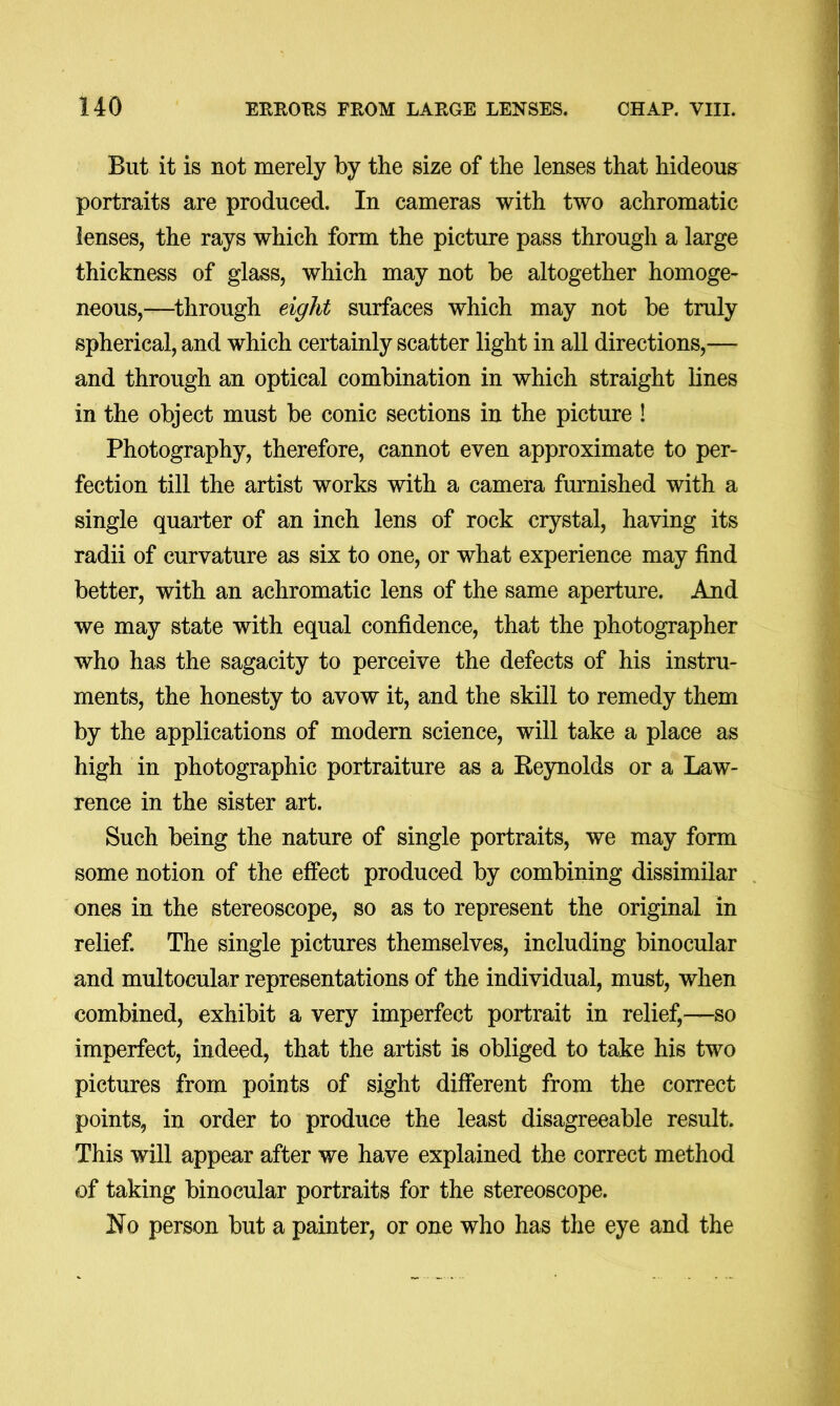 But it is not merely by the size of the lenses that hideous portraits are produced. In cameras with two achromatic lenses, the rays which form the picture pass through a large thickness of glass, which may not be altogether homoge- neous,—^through eight surfaces which may not be truly spherical, and which certainly scatter light in all directions,— and through an optical combination in which straight lines in the object must be conic sections in the picture ! Photography, therefore, cannot even approximate to per- fection till the artist works with a camera furnished with a single quarter of an inch lens of rock crystal, having its radii of curvature as six to one, or what experience may find better, with an achromatic lens of the same aperture. And we may state with equal confidence, that the photographer who has the sagacity to perceive the defects of his instru- ments, the honesty to avow it, and the skill to remedy them by the applications of modern science, will take a place as high in photographic portraiture as a Reynolds or a Law- rence in the sister art. Such being the nature of single portraits, we may form some notion of the effect produced by combining dissimilar ones in the stereoscope, so as to represent the original in relief. The single pictures themselves, including binocular and multocular representations of the individual, must, when combined, exhibit a very imperfect portrait in relief,—so imperfect, indeed, that the artist is obliged to take his two pictures from points of sight different from the correct points, in order to produce the least disagreeable result. This will appear after we have explained the correct method of taking binocular portraits for the stereoscope. No person but a painter, or one who has the eye and the