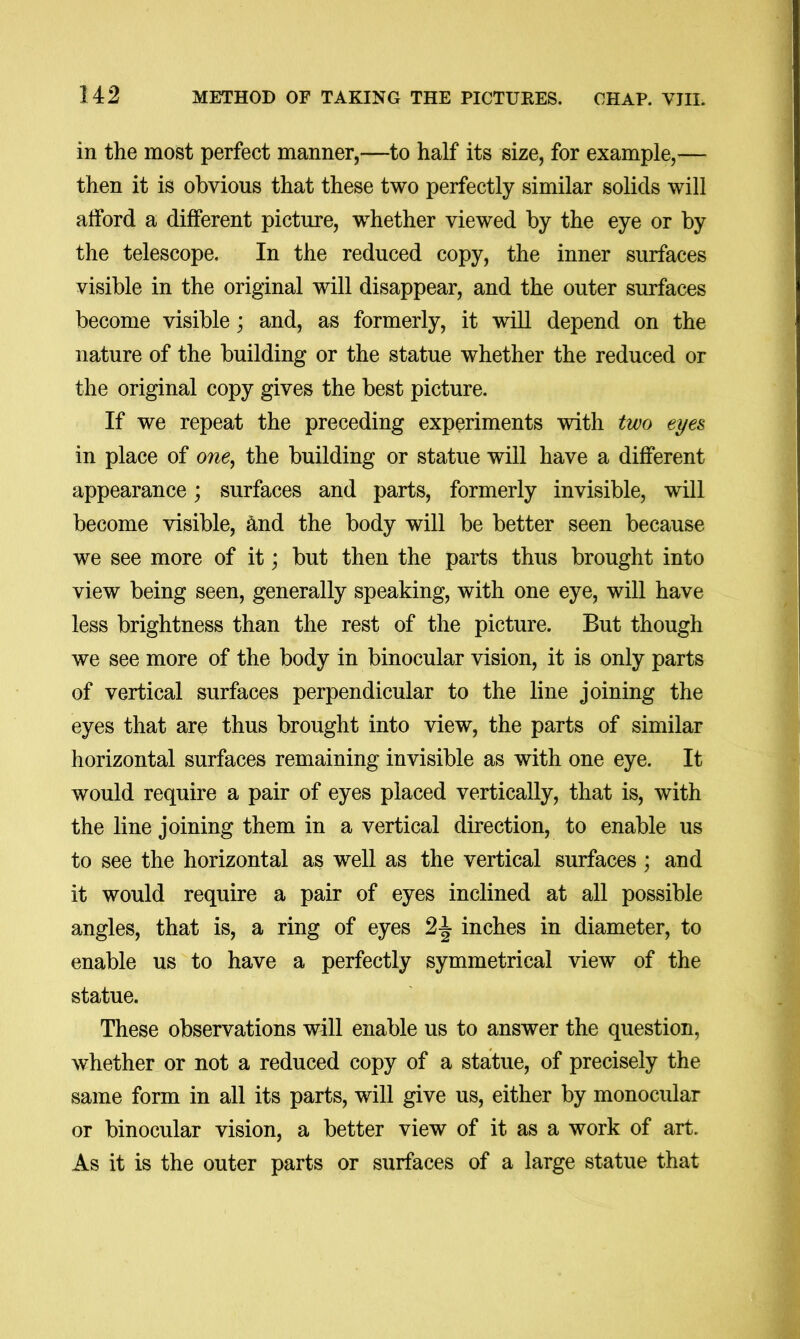 in the most perfect manner,—to half its size, for example,— then it is obvious that these two perfectly similar solids will alford a different picture, whether viewed by the eye or by the telescope. In the reduced copy, the inner surfaces visible in the original will disappear, and the outer surfaces become visible; and, as formerly, it will depend on the nature of the building or the statue whether the reduced or the original copy gives the best picture. If we repeat the preceding experiments with two eyes in place of o?^e, the building or statue will have a different appearance; surfaces and parts, formerly invisible, will become visible, ^nd the body will be better seen because we see more of it; but then the parts thus brought into view being seen, generally speaking, with one eye, will have less brightness than the rest of the picture. But though we see more of the body in binocular vision, it is only parts of vertical surfaces perpendicular to the line joining the eyes that are thus brought into view, the parts of similar horizontal surfaces remaining invisible as with one eye. It would require a pair of eyes placed vertically, that is, with the line joining them in a vertical direction, to enable us to see the horizontal as well as the vertical surfaces ; and it would require a pair of eyes inclined at all possible angles, that is, a ring of eyes 2-| inches in diameter, to enable us to have a perfectly symmetrical view of the statue. These observations will enable us to answer the question, whether or not a reduced copy of a statue, of precisely the same form in all its parts, will give us, either by monocidar or binocular vision, a better view of it as a work of art. As it is the outer parts or surfaces of a large statue that