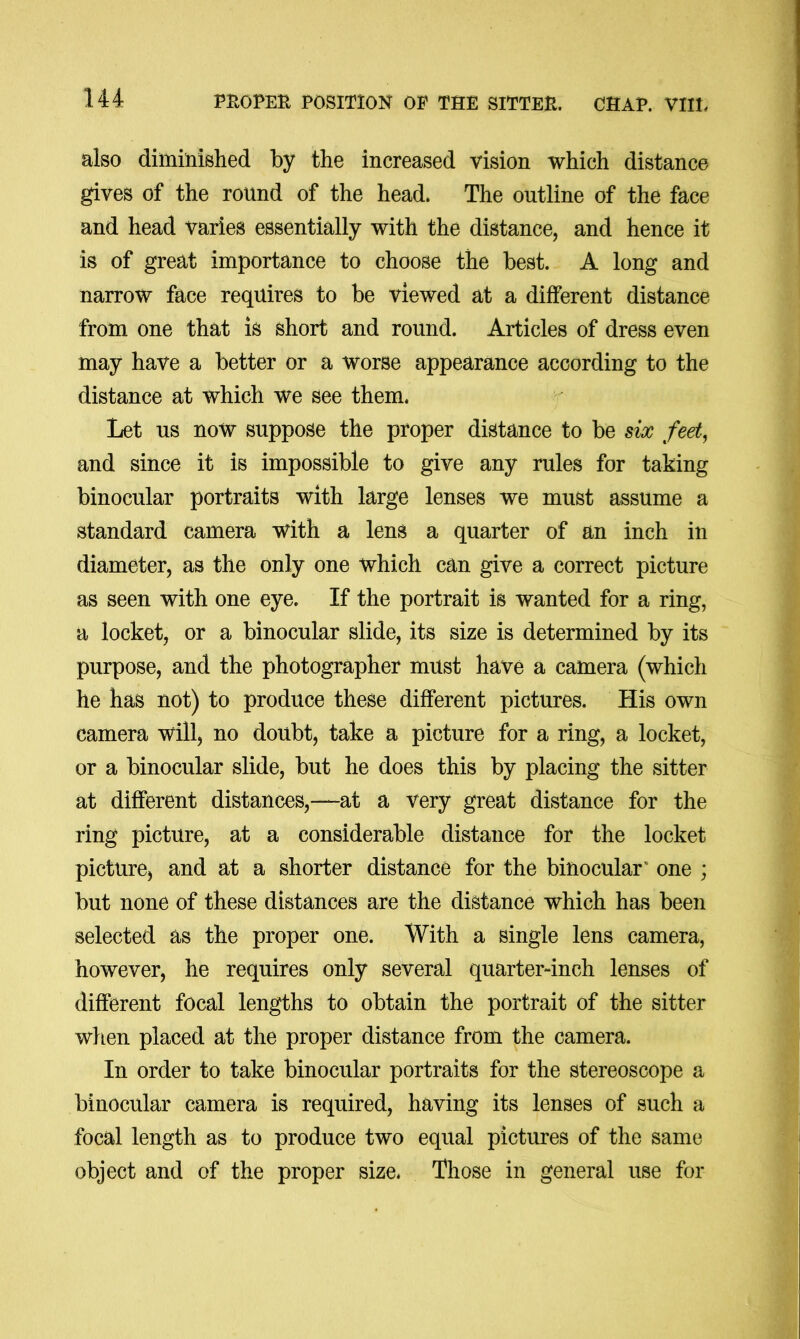 also diminished by the increased vision which distance gives of the round of the head. The outline of the face and head varies essentially with the distance, and hence it is of great importance to choose the best. A long and narrow face requires to be viewed at a different distance from one that is short and round. Articles of dress even may have a better or a worse appearance according to the distance at which we see them. Let us now suppose the proper distance to be six feet, and since it is impossible to give any rules for taking binocular portraits with large lenses we must assume a standard camera with a lens a quarter of an inch in diameter, as the only one which can give a correct picture as seen with one eye. If the portrait is wanted for a ring, a locket, or a binocular slide, its size is determined by its purpose, and the photographer must have a camera (which he has not) to produce these different pictures. His own camera will, no doubt, take a picture for a ring, a locket, or a binocular slide, but he does this by placing the sitter at different distances,—at a very great distance for the ring picture, at a considerable distance for the locket picture, and at a shorter distance for the binocular’ one ; but none of these distances are the distance which has been selected as the proper one. With a single lens camera, however, he requires only several quarter-inch lenses of different focal lengths to obtain the portrait of the sitter wlien placed at the proper distance from the camera. In order to take binocular portraits for the stereoscope a binocular camera is required, having its lenses of such a focal length as to produce two equal pictures of the same object and of the proper size. Those in general use for