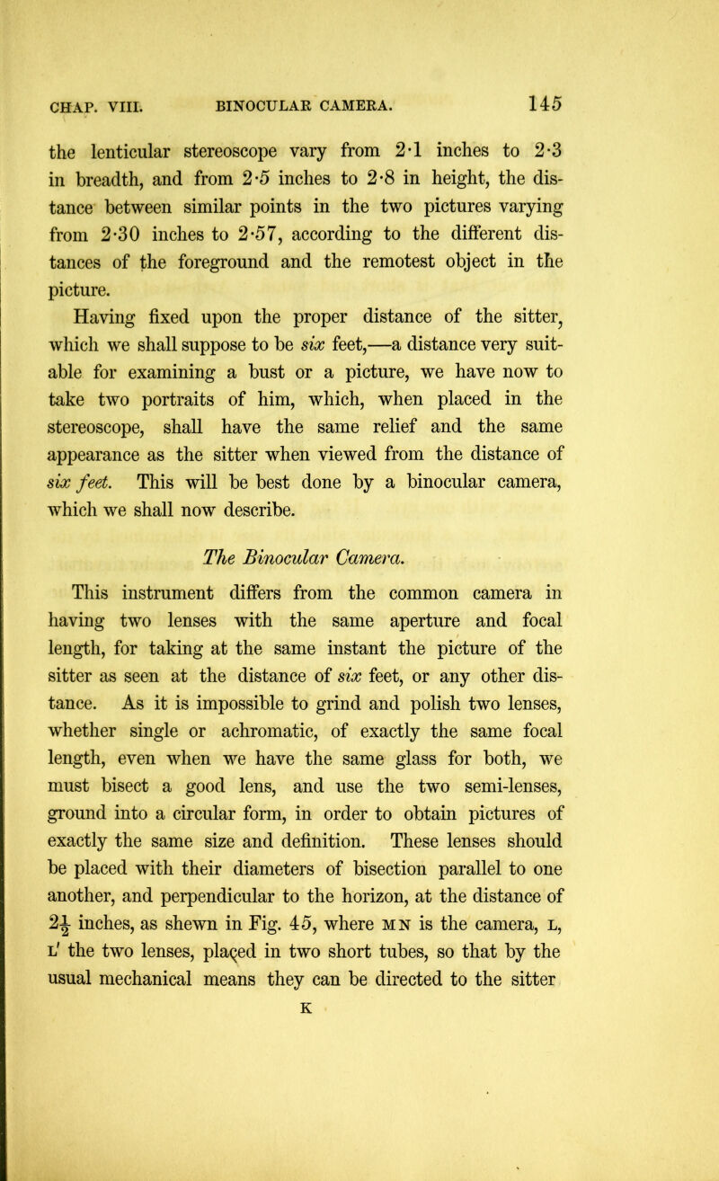 the lenticular stereoscope vary from 2*1 inches to 2*3 in breadth, and from 2-5 inches to 2*8 in height, the dis- tance between similar points in the two pictures varying from 2*30 inches to 2*57, according to the different dis- tances of the foreground and the remotest object in the picture. Having fixed upon the proper distance of the sitter^ which we shall suppose to be six feet,—a distance very suit- able for examining a bust or a picture, we have now to take two portraits of him, which, when placed in the stereoscope, shall have the same relief and the same appearance as the sitter when viewed from the distance of six feet. This will be best done by a binocular camera, which we shall now describe. The Binocular Camera. This instrument differs from the common camera in having two lenses with the same aperture and focal length, for taking at the same instant the picture of the sitter as seen at the distance of six feet, or any other dis- tance. As it is impossible to grind and polish two lenses, whether single or achromatic, of exactly the same focal length, even when we have the same glass for both, we must bisect a good lens, and use the two semi-lenses, ground into a circular form, in order to obtain pictures of exactly the same size and definition. These lenses should be placed with their diameters of bisection parallel to one another, and perpendicular to the horizon, at the distance of 21 inches, as shewn in Fig. 45, where mn is the camera, l, l' the two lenses, placed in two short tubes, so that by the usual mechanical means they can be directed to the sitter K