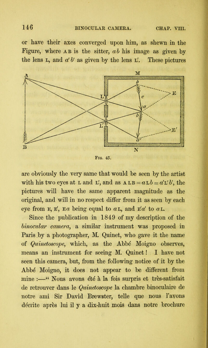 or have their axes converged upon him, as shewn in the Figure, where ab is the sitter, ah his image as given by the lens l, and a! h' as given by the lens l'. These pictures are obviously the very same that would be seen by the artist with his two eyes at l and l', and as ALB = <xL6r= a!L'b\ the pictures will have the same apparent magnitude as the original, and will in no respect differ from it as seen by each eye from e, e', Ea being equal to aL, and e'o! to ah. Since the publication in 1849 of my description of the binocular camera^ a similar instrument was proposed in Paris ,by a photographer, M. Quinet, who gave it the name of Quinetoscope, which, as the Abbd Moigno observes, means an instrument for seeing M. Quinet! I have not seen this camera, but, from the following notice of it by the Abb^ Moigno, it does not appear to be different from mine :—Nous avons dtd k la fois surpris et trbs-satisfait de retrouver dans le Quinetoscope la chambre binoculaire de notre ami Sir David Brewster, telle que nous I’avons ddcrite apr^s lui il y a dix-huit mois dans notre brochure