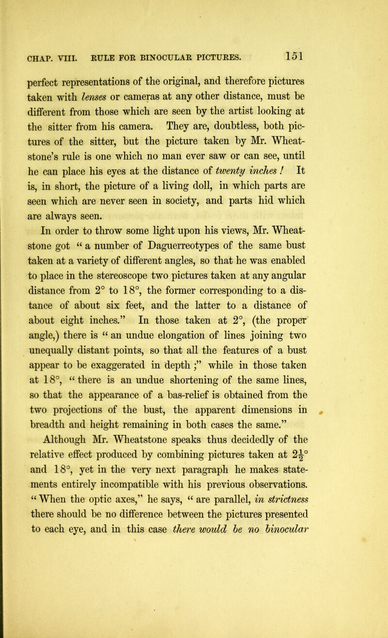 perfect representations of the original, and therefore pictures taken with lemes or cameras at any other distance, must be different from those which are seen by the artist looking at the sitter from his camera. They are, doubtless, both pic- tures of the sitter, but the picture taken by Mr. Wheat- stone’s rule is one which no man ever saw or can see, until he can place his eyes at the distance of twenty inches ! It is, in short, the picture of a living doll, in which parts are seen which are never seen in society, and parts hid which are always seen. In order to throw some light upon his views, Mr. WTieat- stone got a number of Daguerreotypes of the same bust taken at a variety of different angles, so that he was enabled to place in the stereoscope two pictures taken at any angular distance from 2° to 18°, the former corresponding to a dis- tance of about six feet, and the latter to a distance of about eight inches.” In those taken at 2°, (the proper angle,) there is an undue elongation of lines joining two unequally distant points, so that all the features of a bust appear to be exaggerated in depthwhile in those taken at 18°, there is an undue shortening of the same lines, so that the appearance of a bas-relief is obtained from the two projections of the bust, the apparent dimensions in breadth and height remaining in both cases the same.” Although Mr. Wheatstone speaks thus decidedly of the relative effect produced by combining pictures taken at 2^° and 18°, yet in the very next paragraph he makes state- ments entirely incompatible with his previous observations. “ When the optic axes,” he says, “ are parallel, in strictness there should be no difference between the pictures presented to each eye, and in this case there would he no binocular