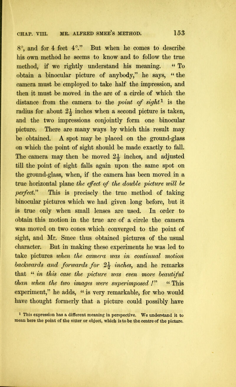 8°, and for 4 feet 4°.” But when he comes to describe his own method he seems to know and to follow the true method, if we rightly understand his meaning. “ To obtain a binocular picture of anybody,” he says, the camera must be employed to take half the impression, and then it must be moved in the arc of a circle of which the distance from the camera to the 'point of sight^ is the radius for about 21 inches when a second picture is taken, and the two impressions conjointly form one binocular picture. There are many ways by which this result may be obtained. A spot may be placed on the ground-glass on which the point of sight should be made exactly to fall. The camera may then be moved 21 inches, and adjusted till the point of sight falls again upon the same spot on the ground-glass, when, if the camera has been moved in a true horizontal plane the effect of the double picture will he perfect'^ This is precisely the true method of taking binocular pictures which we had given long before, but it is true only when small lenses are used. In order to obtain this motion in the true arc of a circle the camera was moved on two cones which converged to the point of sight, and Mr. Smee thus obtained pictures of the usual character. But in making these experiments he was led to take pictures when the camera was in continual motion backwards and forwards for 2|- inches^ and he remarks that in this case the picture was even more beautiful than when the tivo images were superimposed “ This experiment,” he adds, is very remarkable, for who would have thought formerly that a picture could possibly have 1 This expression has a different meaning in perspective. We understand it to mean here the point of the sitter or object, which is to be the centre of the picture.