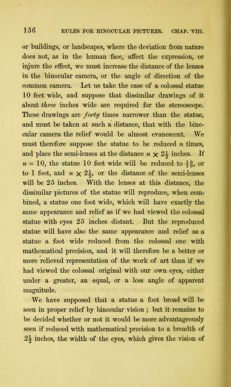 or buildings, or landscapes, where the deviation from nature does not, as in the human face, affect the expression, or injure the effect, we must increase the distance of the lenses in the binocular camera, or the angle of direction of the common camera. Let us take the case of a colossal statue 10 feet wide, and suppose that dissimilar drawings of it about three inches wide are required for the stereoscope. These drawings are forty times narrower than the statue, and must be taken at such a distance, that with the bino- cular camera the relief would be almost evanescent. We must therefore suppose the statue to be reduced n times, and place the semi-lenses at the distance n inches. If 71 = 10, the statue 10 feet wide will be reduced to or to 1 foot, and n or the distance of the semi-lenses will be 25 inches. With the lenses at this distance, the dissimilar pictures of the statue will reproduce, when com- bined, a statue one foot wide, which will have exactly the same appearance and relief as if we had viewed the colossal statue with eyes 25 inches distant. But the reproduced statue will have also the same appearance and relief as a statue a foot wide reduced from the colossal one with mathematical precision, and it will therefore be a better or more relieved representation of the work of art than if we had viewed the colossal original with our own eyes, either under a greater, an equal, or a less angle of apparent magnitude. We have supposed that a statue a foot broad will be seen in proper relief by binocular vision; but it remains to be decided whether or not it would be more advantageously seen if reduced with mathematical precision to a breadth of inches, the width of the eyes, which gives the vision of