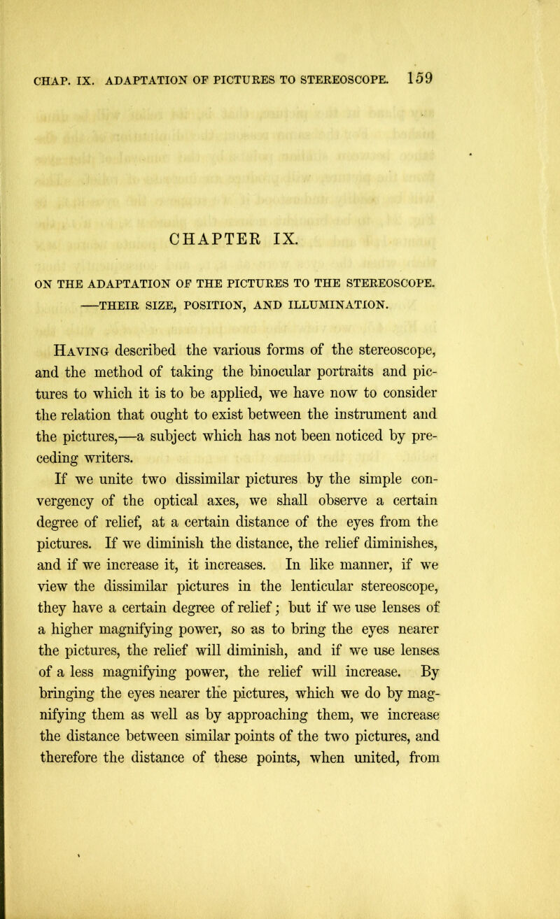 CHAPTER IX. ON THE ADAPTATION OF THE PICTURES TO THE STEREOSCOPE. THEIR SIZE, POSITION, AND ILLUMINATION. Having described the various forms of the stereoscope, and the method of taking the binocular portraits and pic- tures to which it is to be applied, we have now to consider the relation that ought to exist between the instrument and the pictures,—a subject which has not been noticed by pre- ceding writers. If we unite two dissimilar pictures by the simple con- vergency of the optical axes, we shall observe a certain degree of relief, at a certain distance of the eyes from the pictures. If we diminish the distance, the relief diminishes, and if we increase it, it increases. In like manner, if we view the dissimilar pictures in the lenticular stereoscope, they have a certain degree of relief; but if we use lenses of a higher magnifying power, so as to bring the eyes nearer the pictures, the relief will diminish, and if we use lenses of a less magnifying power, the relief will increase. By bringing the eyes nearer the pictures, which we do by mag- nifying them as well as by approaching them, we increase the distance between similar points of the two pictures, and therefore the distance of these points, when united, from