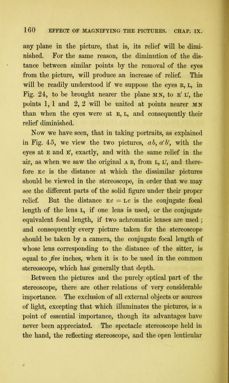 any plane in the picture, that is, its relief will be dimi- nished. For the same reason, the diminution of the dis- tance between similar points by the removal of the eyes from the picture, will produce an increase of relief. This will be readily understood if we suppose the eyes e, l, in Fig. 24, to be brought nearer the plane mn, to e' l', the points 1, 1 and 2, 2 will be united at points nearer mn than when the eyes were at e, l, and consequently their relief diminished. Now we have seen, that in taking portraits, as explained in Fig. 45, we view the two pictures, a 6, a'h'j with the eyes at e and e', exactly, and with the same relief in the air, as when we saw the original a b, from l, l', and there- fore EC is the distance at which the dissimilar pictures should be viewed in the stereoscope, in order that we may see the different parts of the solid figure under their proper relief But the distance ec = lc is the conjugate focal length of the lens l, if one lens is used, or the conjugate equivalent focal length, if two achromatic lenses are used; and consequently every picture taken for the stereoscope should be taken by a camera, the conjugate focal length of whose lens corresponding to the distance of the sitter, is equal to Jim inches, when it is to be used in the common stereoscope, which has generally that depth. Between the pictures and the purely optical part of the stereoscope, there are other relations of very considerable importance. The exclusion of all external objects or sources of light, excepting that which illuminates the pictures, is a point of essential importance, though its advantages have never been appreciated. The spectacle stereoscope held in the hand, the reflecting stereoscope, and the open lenticular