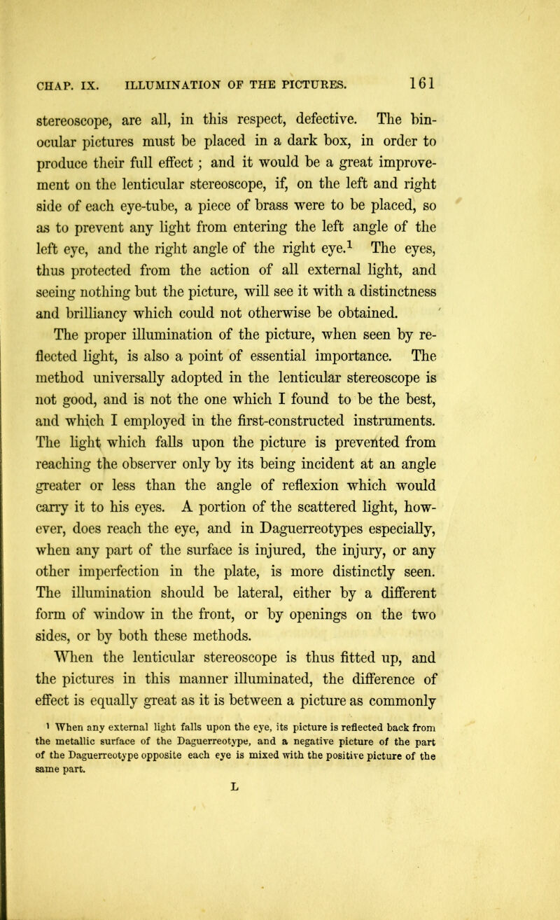 stereoscope, are all, in this respect, defective. The bin- ocular pictures must be placed in a dark box, in order to produce their full effect; and it would be a great improve- ment on the lenticular stereoscope, if, on the left and right side of each eye-tube, a piece of brass were to be placed, so as to prevent any light from entering the left angle of the left eye, and the right angle of the right eye.^ The eyes, thus protected from the action of all external light, and seeing nothing but the picture, will see it with a distinctness and brilliancy which could not otherwise be obtained. The proper illumination of the picture, when seen by re- flected light, is also a point of essential importance. The method universally adopted in the lenticular stereoscope is not good, and is not the one which I found to be the best, and which I employed in the first-constructed instruments. The light which falls upon the picture is prevented from reaching the observer only by its being incident at an angle greater or less than the angle of reflexion which would carry it to his eyes. A portion of the scattered light, how- ever, does reach the eye, and in Daguerreotypes especially, when any part of the surface is injured, the injury, or any other imperfection in the plate, is more distinctly seen. The illumination should be lateral, either by a different form of window in the front, or by openings on the two sides, or by both these methods. Wlien the lenticular stereoscope is thus fitted up, and the pictures in this manner illuminated, the difference of effect is equally great as it is between a picture as commonly ^ When any external light falls upon the eye, its picture is reflected back from the metallic surface of the Daguerreotype, and a negative picture of the part of the Daguerreotype opposite each eye is mixed with the positive picture of the same part. L