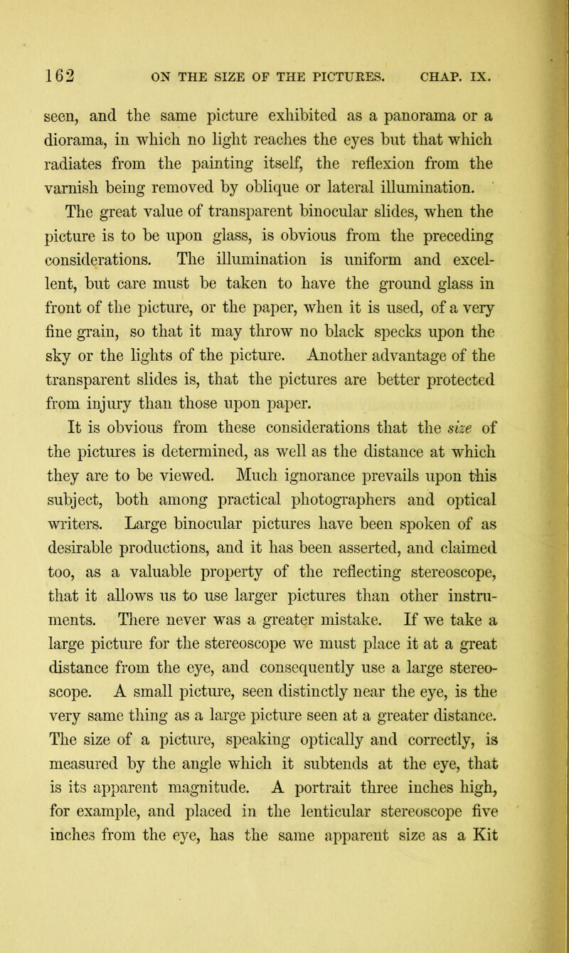 seen, and the same picture exhibited as a panorama or a diorama, in which no light reaches the eyes but that which radiates from the painting itself, the reflexion from the varnish being removed by oblique or lateral illumination. The great value of transparent binocular slides, when the picture is to be upon glass, is obvious from the preceding considerations. The illumination is uniform and excel- lent, but care must be taken to have the ground glass in front of the picture, or the paper, when it is used, of a very fine grain, so that it may throw no black specks upon the sky or the lights of the picture. Another advantage of the transparent slides is, that the pictures are better protected from injury than those upon paper. It is obvious from these considerations that the ske of the pictures is determined, as well as the distance at which they are to be viewed. Much ignorance prevails upon this subject, both among practical photographers and optical writers. Large binocular pictures have been spoken of as desirable productions, and it has been asserted, and claimed too, as a valuable property of the reflecting stereoscope, that it allows us to use larger pictures than other instru- ments. There never was a greater mistake. If we take a large picture for the stereoscope we must place it at a great distance from the eye, and consequently use a large stereo- scope. A small pictime, seen distinctly near the eye, is the very same thing as a large picture seen at a greater distance. The size of a picture, speaking optically and correctly, is measured by the angle wLich it subtends at the eye, that is its apparent magnitude. A portrait three inches high, for example, and placed in the lenticular stereoscope five inches from the eye, has the same apparent size as a Kit