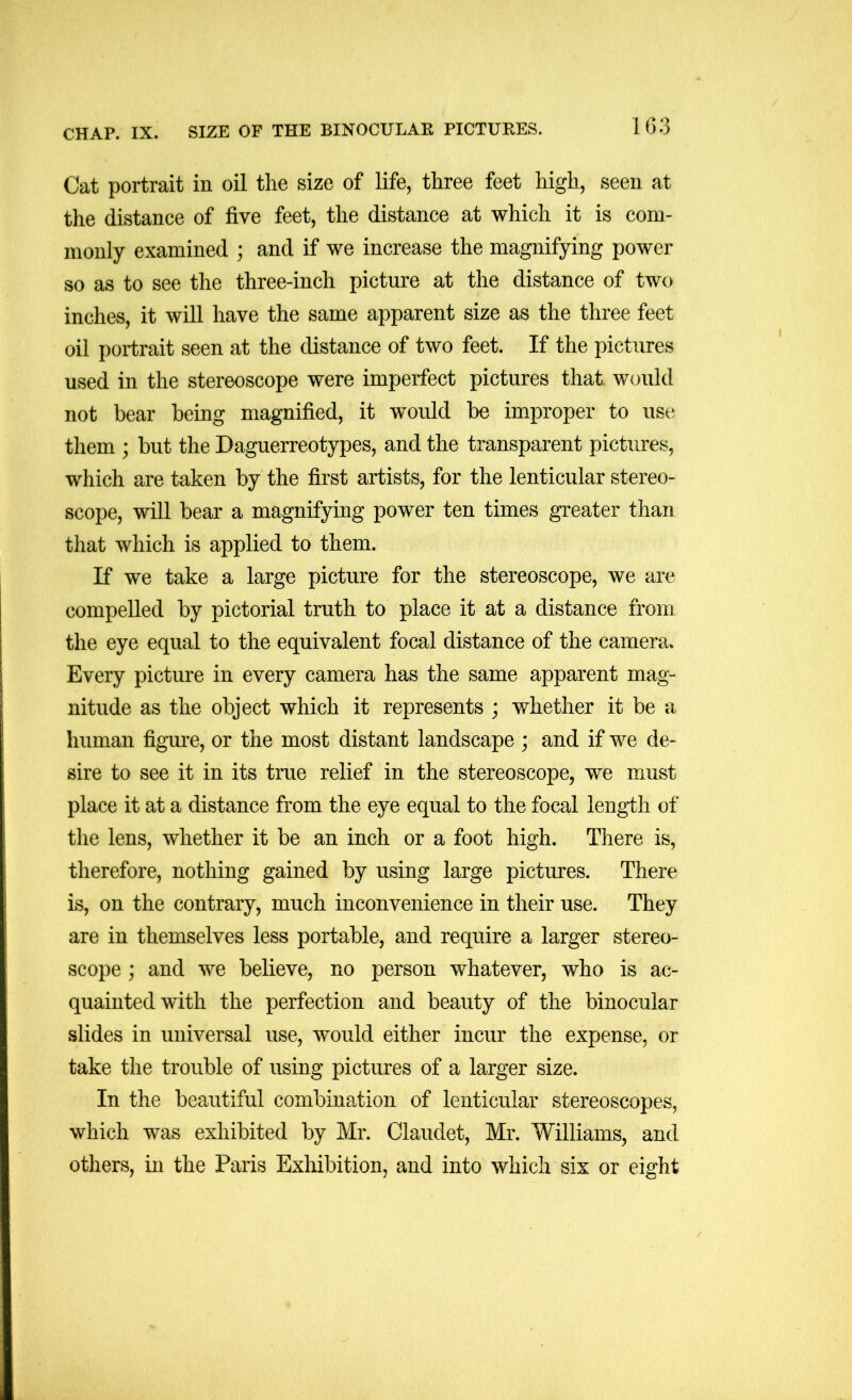 CHAP. IX. SIZE OF THE BINOCULAE PICTURES. 1 63 Cat portrait in oil the size of life, three feet high, seen at the distance of five feet, the distance at which it is com- monly examined ; and if we increase the magnifying power so as to see the three-inch picture at the distance of two inches, it will have the same apparent size as the three feet oil portrait seen at the distance of two feet. If the pictures used in the stereoscope were imperfect pictures that would not bear being magnified, it would be improper to use them ; but the Daguerreotypes, and the transparent pictures, which are taken by the first artists, for the lenticular stereo- scope, will bear a magnifying power ten times greater than that which is applied to them. If we take a large picture for the stereoscope, we are compelled by pictorial truth to place it at a distance from the eye equal to the equivalent focal distance of the camera. Every picture in every camera has the same apparent mag- nitude as the object which it represents ; whether it be a human figm:e, or the most distant landscape ; and if we de- sire to see it in its true relief in the stereoscope, we must place it at a distance from the eye equal to the focal length of the lens, whether it be an inch or a foot high. There is, therefore, nothing gained by using large pictures. There is, on the contrary, much inconvenience in their use. They are in themselves less portable, and require a larger stereo- scope ; and we believe, no person whatever, who is ac- quainted with the perfection and beauty of the binocular slides in universal use, would either incur the expense, or take the trouble of using pictures of a larger size. In the beautiful combination of lenticular stereoscopes, which was exhibited by Mr. Claudet, Mr. Williams, and others, in the Paris Exhibition, and into which six or eight