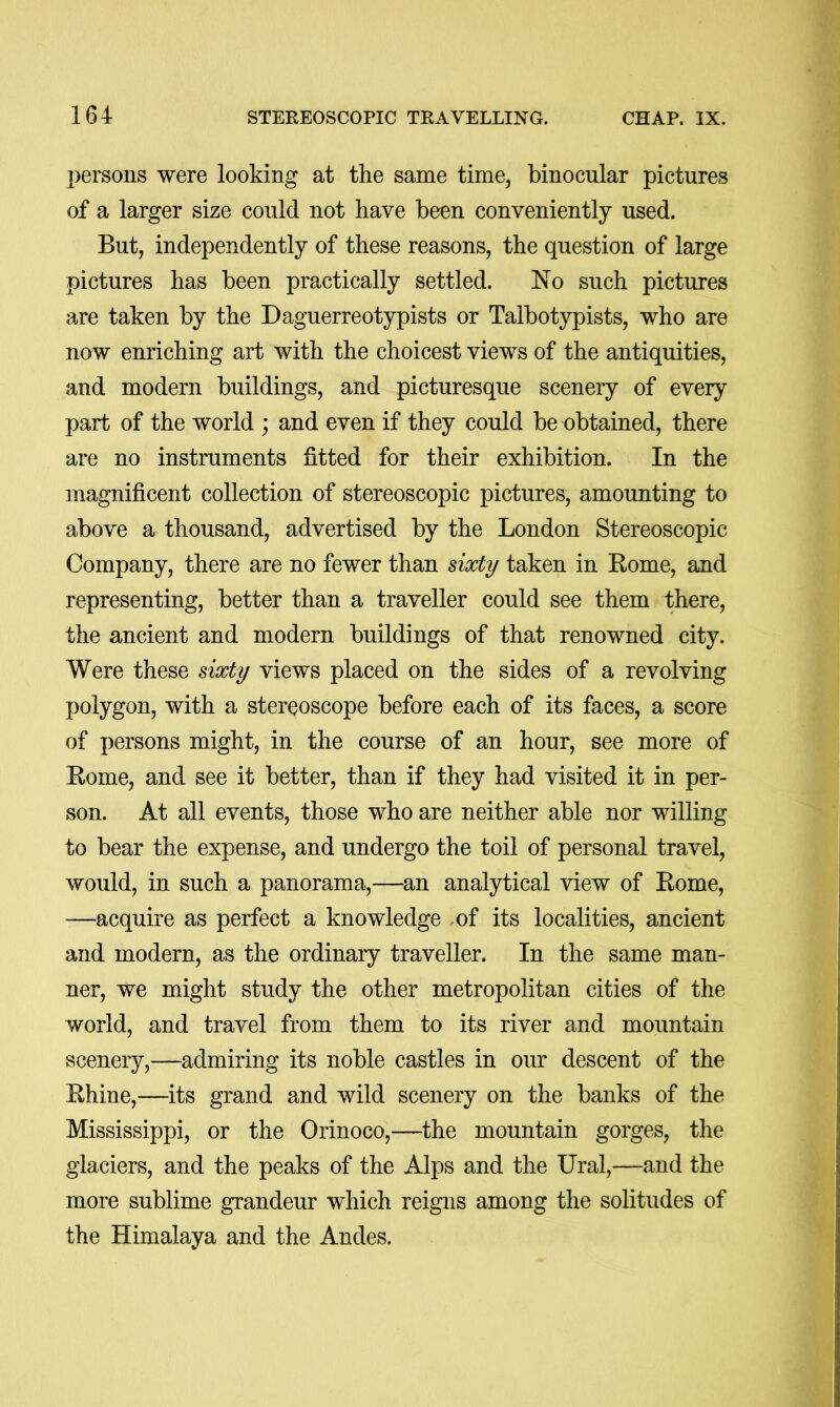 persons were looking at the same time, binocular pictures of a larger size could not have been conveniently used. But, independently of these reasons, the question of large pictures has been practically settled. No such pictures are taken by the Daguerreotypists or Talbotypists, who are now enriching art with the choicest views of the antiquities, and modern buildings, and picturesque scenery of every part of the world ; and even if they could be obtained, there are no instruments fitted for their exhibition. In the magnificent collection of stereoscopic pictures, amounting to above a thousand, advertised by the London Stereoscopic Company, there are no fewer than sixty taken in Rome, and representing, better than a traveller could see them there, the ancient and modern buildings of that renowned city. Were these sixty views placed on the sides of a revolving polygon, with a stereoscope before each of its faces, a score of persons might, in the course of an hour, see more of Rome, and see it better, than if they had visited it in per- son. At all events, those who are neither able nor willing to bear the expense, and undergo the toil of personal travel, would, in such a panorama,—an analytical view of Rome, —acquire as perfect a knowledge -of its localities, ancient and modern, as the ordinary traveller. In the same man- ner, we might study the other metropolitan cities of the world, and travel from them to its river and mountain scenery,—admiring its noble castles in our descent of the Rhine,—its grand and wild scenery on the banks of the Mississippi, or the Orinoco,—the mountain gorges, the glaciers, and the peaks of the Alps and the Ural,—and the more sublime grandeur which reigns among the solitudes of the Himalaya and the Andes.