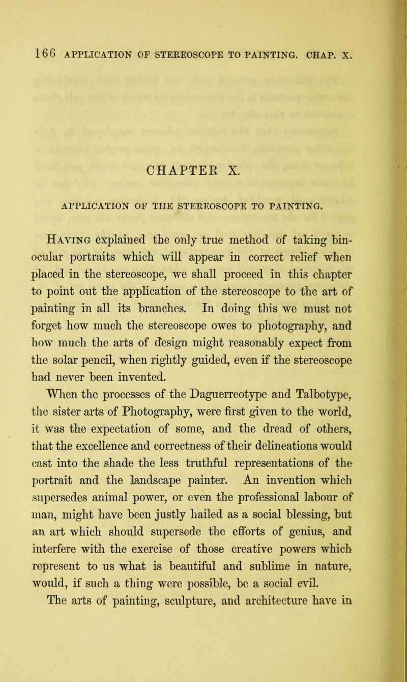 CHAPTER X. APPLICATION OF THE STEREOSCOPE TO PAINTING. Having explained the only true method of taking bin- ocular portraits which will appear in correct relief when placed in the stereoscope, we shall proceed in this chapter to point out the application of the stereoscope to the art of painting in all its branches. In doing this we must not forget how much the stereoscope owes to photography, and how much the arts of design might reasonably expect from the solar pencil, when rightly guided, even if the stereoscope had never been invented. Wlien the processes of the Daguerreotype and Talbotype, the sister arts of Photography, were first given to the world, it was the expectation of some, and the dread of others, that the excellence and correctness of their delineations would cast into the shade the less truthful representations of the portrait and the landscape painter. An invention which supersedes animal power, or even the professional labour of man, might have been justly hailed as a social blessing, but an art which should supersede the efforts of genius, and Interfere with the exercise of those creative powers which represent to us what is beautiful and sublime in nature, would, if such a thing were possible, be a social evil. The arts of painting, sculpture, and architecture have in