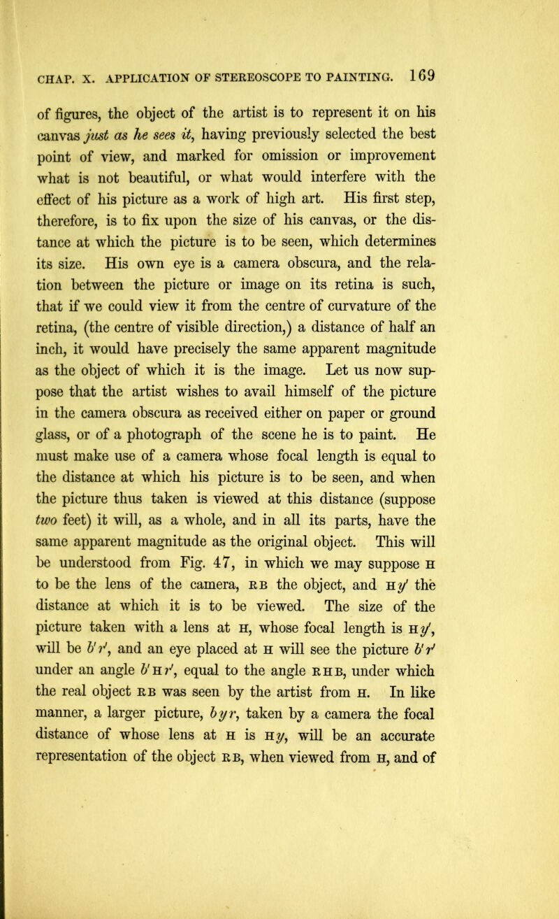 of figures, the object of the artist is to represent it on his canvas jmt as he sees it, having previously selected the best point of view, and marked for omission or improvement what is not beautiful, or what would interfere with the efiect of his picture as a work of high art. His first step, therefore, is to fix upon the size of his canvas, or the dis- tance at which the picture is to be seen, which determines its size. His own eye is a camera obscura, and the rela- tion between the picture or image on its retina is such, that if we could view it from the centre of curvature of the retina, (the centre of visible direction,) a distance of half an inch, it would have precisely the same apparent magnitude as the object of which it is the image. Let us now sup- pose that the artist wishes to avail himself of the picture in the camera obscura as received either on paper or ground glass, or of a photograph of the scene he is to paint. He must make use of a camera whose focal length is equal to the distance at which his picture is to be seen, and when the picture thus taken is viewed at this distance (suppose two feet) it will, as a whole, and in all its parts, have the same apparent magnitude as the original object. This will be understood from Fig. 47, in which we may suppose H to be the lens of the camera, rb the object, and B.y’ the distance at which it is to be viewed. The size of the picture taken with a lens at h, whose focal length is h^, will be 7’', and an eye placed at h will see the picture 6V under an angle b'B.r', equal to the angle rhb, under which the real object rb was seen by the artist from h. In like manner, a larger picture, 6yr, taken by a camera the focal distance of whose lens at h is Hy, will be an accurate representation of the object rb, when viewed from h, and of