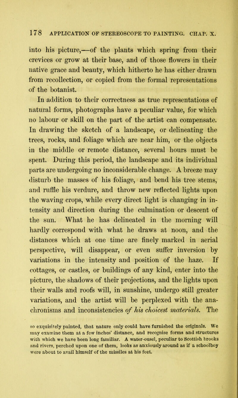 into his picture,—of the plants which spring from their crevices or grow at their base, and of those flowers in their native grace and beauty, which hitherto he has either drawn from recollection, or copied from the formal representations of the botanist. In addition to their correctness as true representations of natural forms, photographs have a peculiar value, for which no labour or skill on the part of the artist can compensate. In drawing the sketch of a landscape, or delineating the trees, rocks, and foliage which are near him, or the objects in the middle or remote distance, several hours must be spent. During this period, the landscape and its individual parts are undergoing no inconsiderable change. A breeze may disturb the masses of his foliage, and bend his tree stems, and ruffle his verdure, and throw new reflected lights upon the waving crops, while every direct light is changing in in- tensity and direction during the culmination or descent of the sun. What he has delineated in the morning will hardly correspond with what he draws at noon, and the distances which at one time are finely marked in aerial perspective, will disappear, or even suffer inversion by variations in the intensity and position of the haze. If cottages, or castles, or buildings of any kind, enter into the picture, the shadows of their projections, and the lights upon their walls and roofs will, in sunshine, undergo still greater variations, and the artist will be perplexed with the ana- chronisms and inconsistencies of his choicest materials. The so exquisitely painted, that nature only could have furnished the originals. We may examine them at a few inches’ distance, and recognise forms and structures with which we have been long familiar. A water-ousel, peculiar to Scottish brooks and rivers, perched upon one of them, looks as anxiously around as if a schoolboy were about to avail himself of the missiles at his feet.