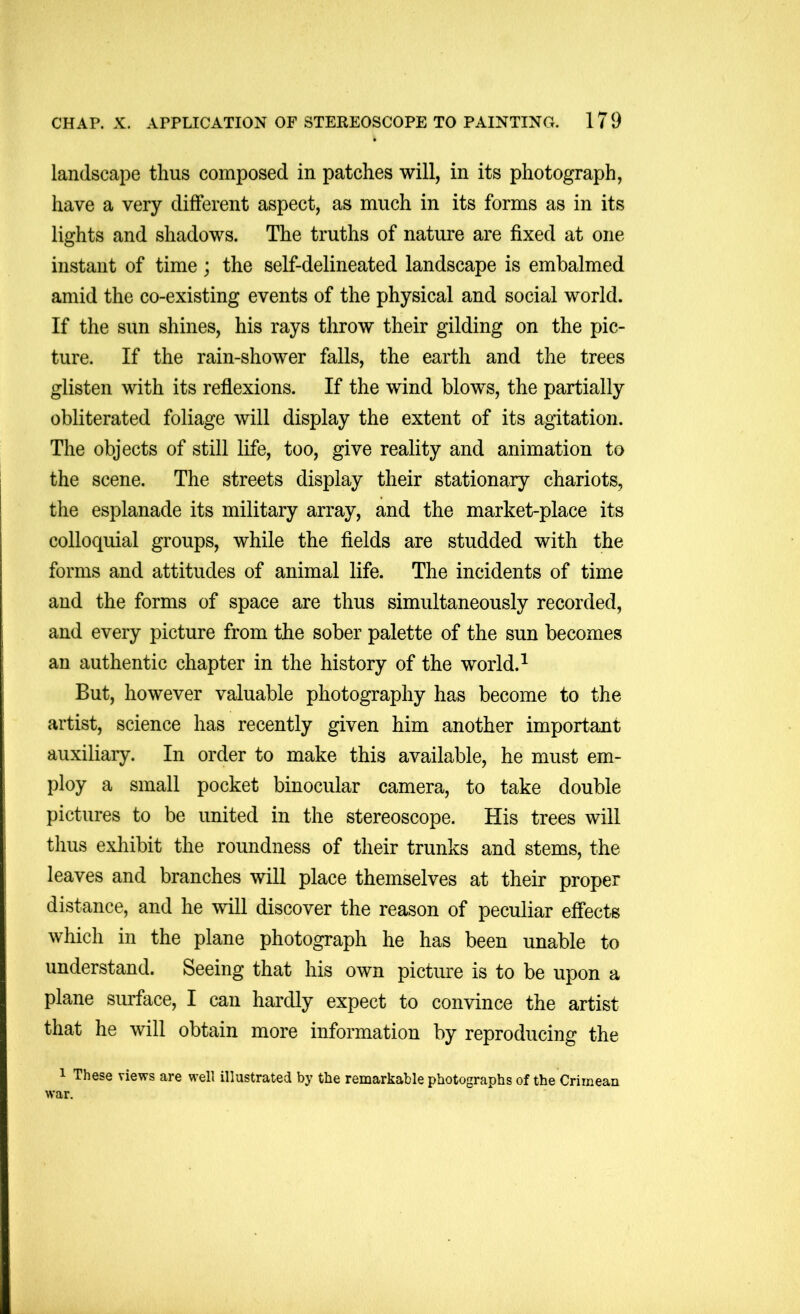 landscape thus composed in patches will, in its photograph, have a very different aspect, as much in its forms as in its lights and shadows. The truths of nature are fixed at one instant of time; the self-delineated landscape is embalmed amid the co-existing events of the physical and social world. If the sun shines, his rays throw their gilding on the pic- ture. If the rain-shower falls, the earth and the trees glisten with its reflexions. If the wind blows, the partially obliterated foliage will display the extent of its agitation. The objects of still life, too, give reality and animation to the scene. The streets display their stationary chariots, the esplanade its military array, and the market-place its colloquial groups, while the fields are studded with the forms and attitudes of animal life. The incidents of time and the forms of space are thus simultaneously recorded, and every picture from the sober palette of the sun becomes an authentic chapter in the history of the world. ^ But, however valuable photography has become to the artist, science has recently given him another important auxiliary. In order to make this available, he must em- ploy a small pocket binocular camera, to take double pictures to be united in the stereoscope. His trees will thus exhibit the roundness of their trunks and stems, the leaves and branches will place themselves at their proper distance, and he will discover the reason of peculiar effects which in the plane photograph he has been unable to understand. Seeing that his own picture is to be upon a plane surface, I can hardly expect to convince the artist that he will obtain more information by reproducing the 1 These views are well illustrated by the remarkable photographs of the Crimean war.