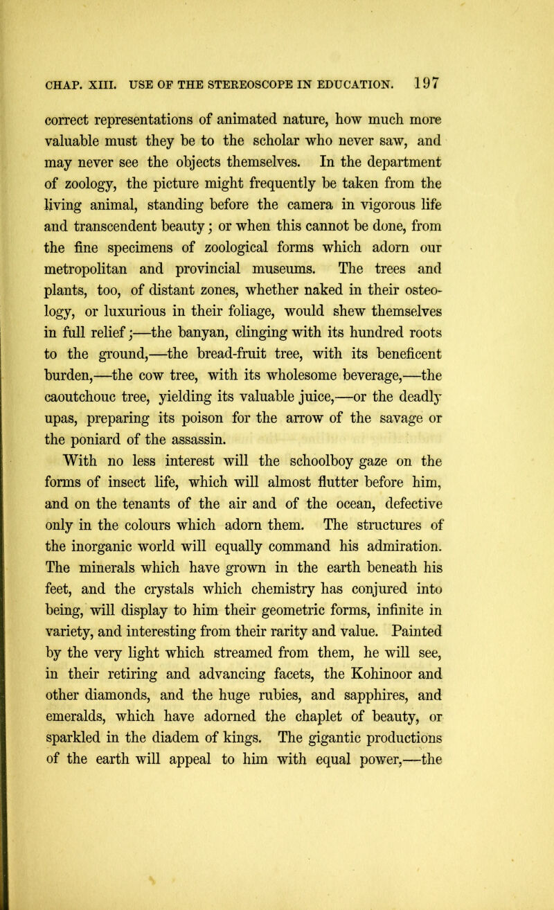 correct representations of animated nature, how much more valuable must they be to the scholar who never saw, and may never see the objects themselves. In the department of zoology, the picture might frequently be taken from the living animal, standing before the camera in vigorous life and transcendent beauty; or when this cannot be done, from the fine specimens of zoological forms which adorn our metropolitan and provincial museums. The trees and plants, too, of distant zones, whether naked in their osteo- logy, or luxurious in their foliage, would shew themselves in full relief;—the banyan, clinging with its hundred roots to the ground,—^the bread-fruit tree, with its beneficent burden,—^the cow tree, with its wholesome beverage,—the caoutchouc tree, yielding its valuable juice,—or the deadty upas, preparing its poison for the arrow of the savage or the poniard of the assassin. With no less interest will the schoolboy gaze on the forms of insect life, which will almost flutter before him, and on the tenants of the air and of the ocean, defective only in the colours which adorn them. The structures of the inorganic world will equally command his admiration. The minerals which have grown in the earth beneath his feet, and the crystals which chemistry has conjured into being, will display to him their geometric forms, infinite in variety, and interesting from their rarity and value. Painted by the very light which streamed from them, he wiU see, in their retiring and advancing facets, the Kohinoor and other diamonds, and the huge rubies, and sapphires, and emeralds, which have adorned the chaplet of beauty, or sparkled in the diadem of kings. The gigantic productions of the earth will appeal to him with equal power,—the