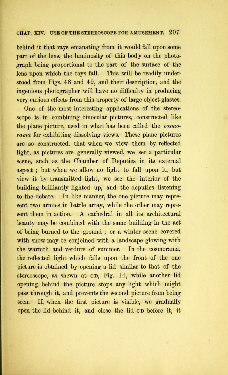 behind it that rays emanating from it would fall upon some part of the lens, the luminosity of this body on the photo- graph being proportional to the part of the surface of the lens upon which the rays fall. This will be readily under- stood from Figs. 48 and 49, and their description, and the ingenious photographer will have no difficulty in producing very curious effects from this property of large object-glasses. One of the most interesting applications of the stereo- scope is in combining binocular pictures, constructed like the plane picture, used in what has been called the cosmo- rama for exhibiting dissolving views. These plane pictures are so constructed, that when we view them by reflected light, as pictures are generally viewed, we see a particular scene, such as the Chamber of Deputies in its external aspect; but when we allow no light to fall upon it, but view it by transmitted light, we see the interior of the building brilliantly lighted up, and the deputies listening to the debate. In like manner, the one picture may repre- sent two armies in battle array, while the other may repre- sent them in action. A cathedral in all its architectural beauty may be combined with the same building in the act of being burned to the ground ; or a winter scene covered with snow may be conjoined with a landscape glowing with the warmth and verdure of summer. In the cosmorama, the reflected light which falls upon the front of the one picture is obtained by opening a lid similar to that of the stereoscope, as shewn at cu. Fig. 14, while another lid opening behind the picture stops any light which might pass through it, and prevents the second picture from being seen. If, when the first picture is visible, we gradually open the lid behind it, and close the lid CD before it, it