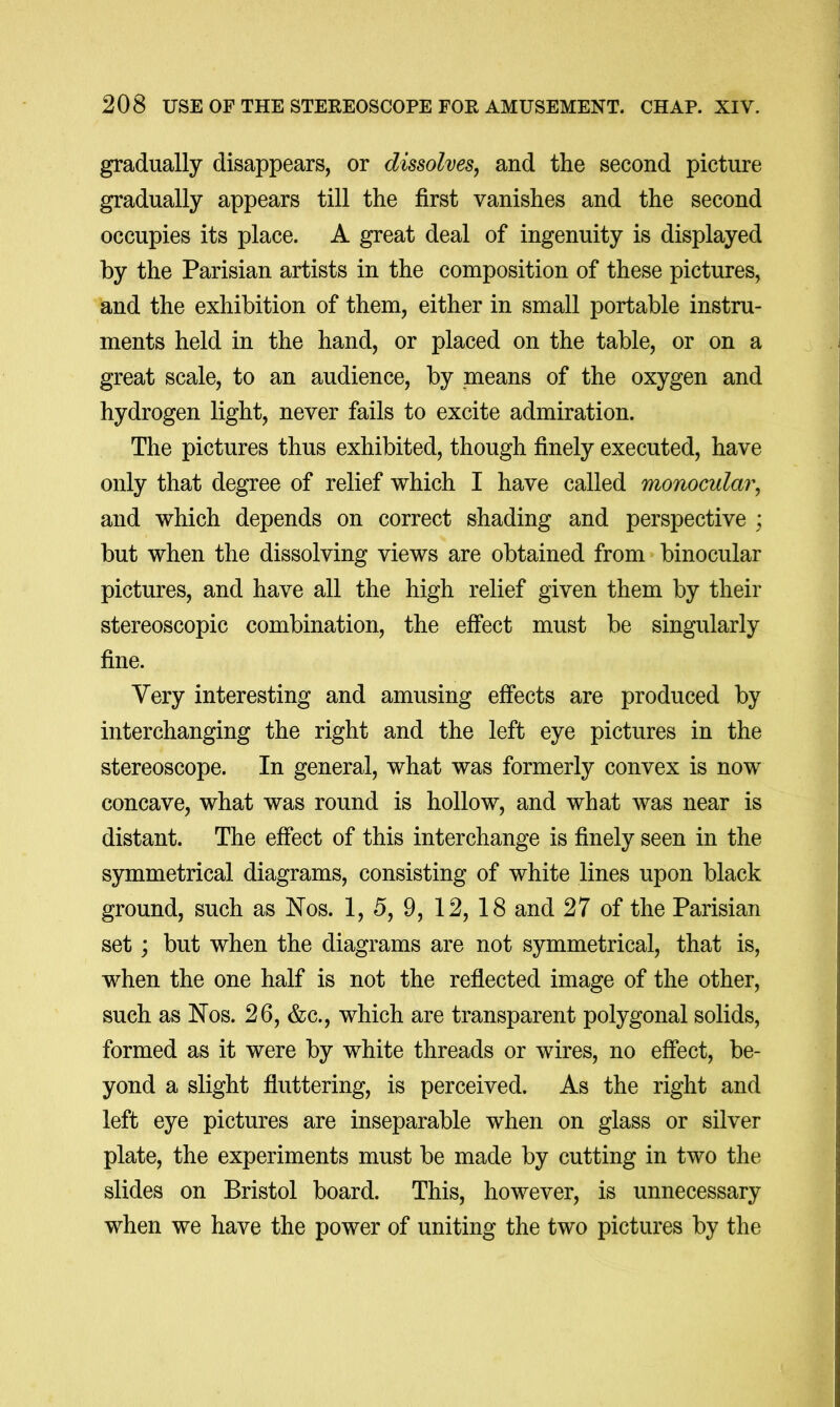 gradually disappears, or dissolves, and the second picture gradually appears till the first vanishes and the second occupies its place. A great deal of ingenuity is displayed by the Parisian artists in the composition of these pictures, and the exhibition of them, either in small portable instru- ments held in the hand, or placed on the table, or on a great scale, to an audience, by means of the oxygen and hydrogen light, never fails to excite admiration. The pictures thus exhibited, though finely executed, have only that degree of relief which I have called monocular, and which depends on correct shading and perspective ; but when the dissolving views are obtained from binocular pictures, and have all the high relief given them by their stereoscopic combination, the effect must be singularly fine. Very interesting and amusing effects are produced by interchanging the right and the left eye pictures in the stereoscope. In general, what was formerly convex is now concave, what was round is hollow, and what was near is distant. The effect of this interchange is finely seen in the symmetrical diagrams, consisting of white lines upon black ground, such as Nos. 1, 5, 9, 12, 18 and 27 of the Parisian set; but when the diagrams are not symmetrical, that is, when the one half is not the reflected image of the other, such as Nos. 26, &c., which are transparent polygonal solids, formed as it were by white threads or wires, no effect, be- yond a slight fluttering, is perceived. As the right and left eye pictures are inseparable when on glass or silver plate, the experiments must be made by cutting in two the slides on Bristol board. This, however, is unnecessary when we have the power of uniting the two pictures by the